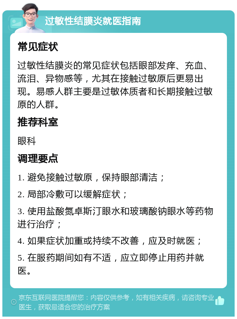 过敏性结膜炎就医指南 常见症状 过敏性结膜炎的常见症状包括眼部发痒、充血、流泪、异物感等，尤其在接触过敏原后更易出现。易感人群主要是过敏体质者和长期接触过敏原的人群。 推荐科室 眼科 调理要点 1. 避免接触过敏原，保持眼部清洁； 2. 局部冷敷可以缓解症状； 3. 使用盐酸氮卓斯汀眼水和玻璃酸钠眼水等药物进行治疗； 4. 如果症状加重或持续不改善，应及时就医； 5. 在服药期间如有不适，应立即停止用药并就医。