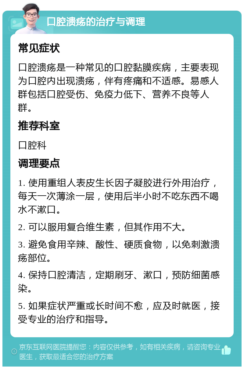 口腔溃疡的治疗与调理 常见症状 口腔溃疡是一种常见的口腔黏膜疾病，主要表现为口腔内出现溃疡，伴有疼痛和不适感。易感人群包括口腔受伤、免疫力低下、营养不良等人群。 推荐科室 口腔科 调理要点 1. 使用重组人表皮生长因子凝胶进行外用治疗，每天一次薄涂一层，使用后半小时不吃东西不喝水不漱口。 2. 可以服用复合维生素，但其作用不大。 3. 避免食用辛辣、酸性、硬质食物，以免刺激溃疡部位。 4. 保持口腔清洁，定期刷牙、漱口，预防细菌感染。 5. 如果症状严重或长时间不愈，应及时就医，接受专业的治疗和指导。