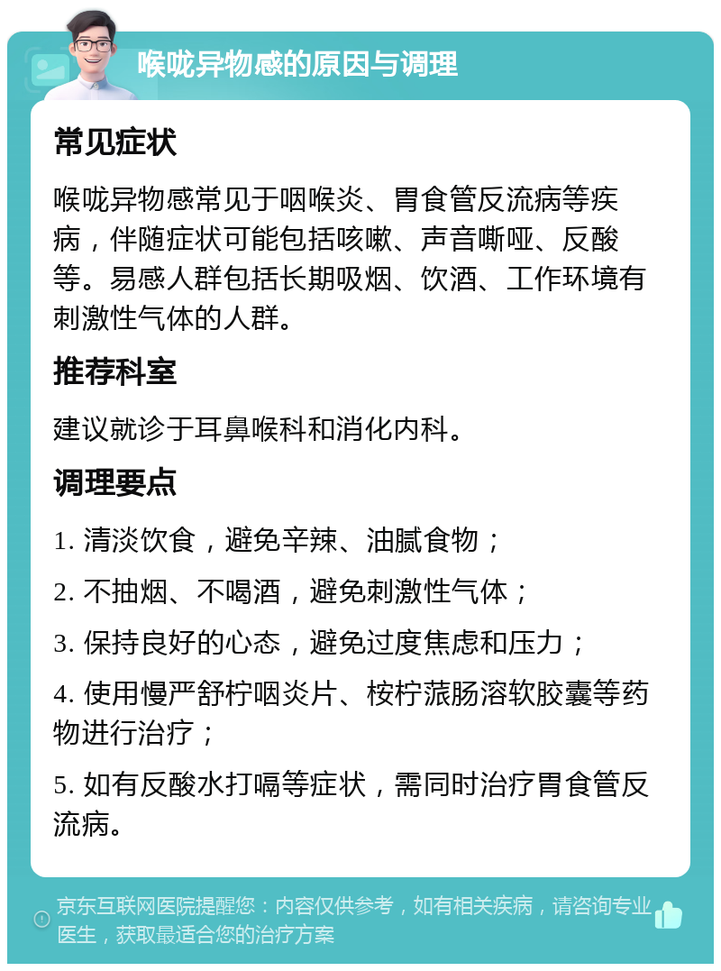 喉咙异物感的原因与调理 常见症状 喉咙异物感常见于咽喉炎、胃食管反流病等疾病，伴随症状可能包括咳嗽、声音嘶哑、反酸等。易感人群包括长期吸烟、饮酒、工作环境有刺激性气体的人群。 推荐科室 建议就诊于耳鼻喉科和消化内科。 调理要点 1. 清淡饮食，避免辛辣、油腻食物； 2. 不抽烟、不喝酒，避免刺激性气体； 3. 保持良好的心态，避免过度焦虑和压力； 4. 使用慢严舒柠咽炎片、桉柠蒎肠溶软胶囊等药物进行治疗； 5. 如有反酸水打嗝等症状，需同时治疗胃食管反流病。