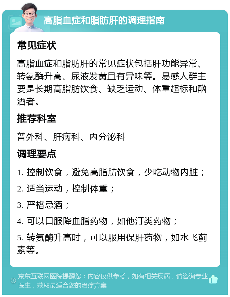 高脂血症和脂肪肝的调理指南 常见症状 高脂血症和脂肪肝的常见症状包括肝功能异常、转氨酶升高、尿液发黄且有异味等。易感人群主要是长期高脂肪饮食、缺乏运动、体重超标和酗酒者。 推荐科室 普外科、肝病科、内分泌科 调理要点 1. 控制饮食，避免高脂肪饮食，少吃动物内脏； 2. 适当运动，控制体重； 3. 严格忌酒； 4. 可以口服降血脂药物，如他汀类药物； 5. 转氨酶升高时，可以服用保肝药物，如水飞蓟素等。