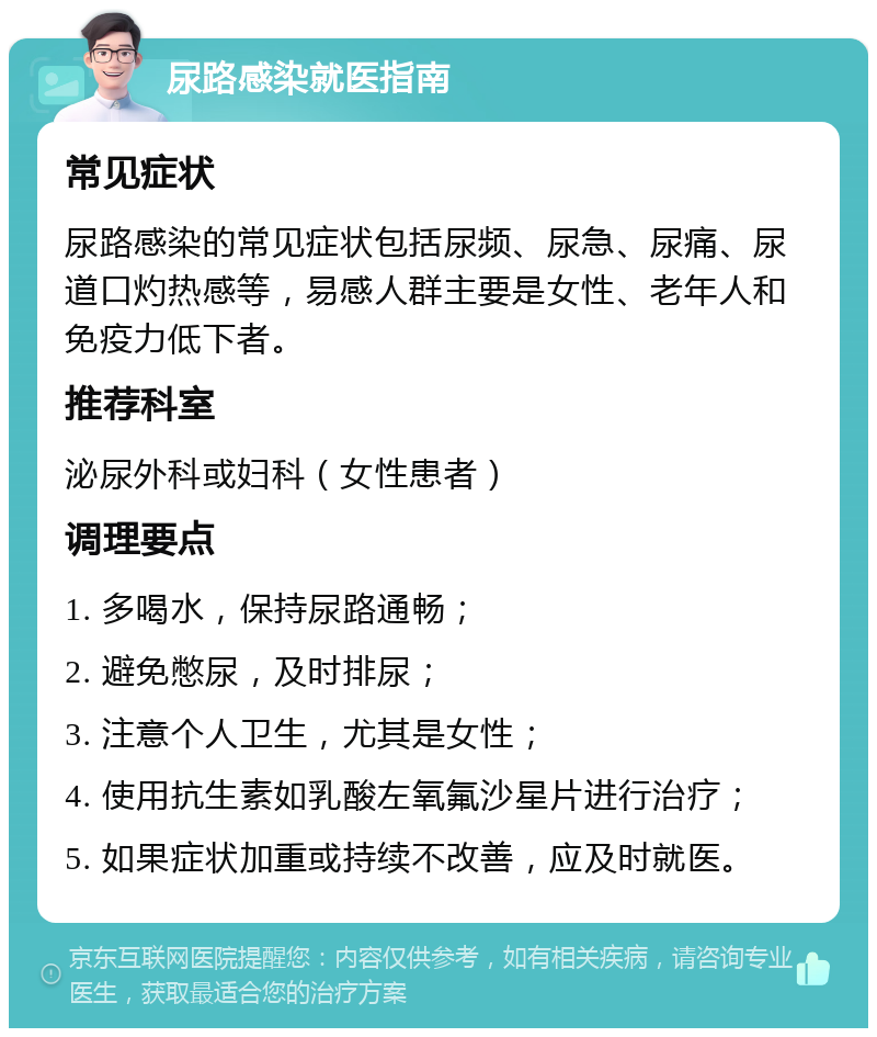 尿路感染就医指南 常见症状 尿路感染的常见症状包括尿频、尿急、尿痛、尿道口灼热感等，易感人群主要是女性、老年人和免疫力低下者。 推荐科室 泌尿外科或妇科（女性患者） 调理要点 1. 多喝水，保持尿路通畅； 2. 避免憋尿，及时排尿； 3. 注意个人卫生，尤其是女性； 4. 使用抗生素如乳酸左氧氟沙星片进行治疗； 5. 如果症状加重或持续不改善，应及时就医。