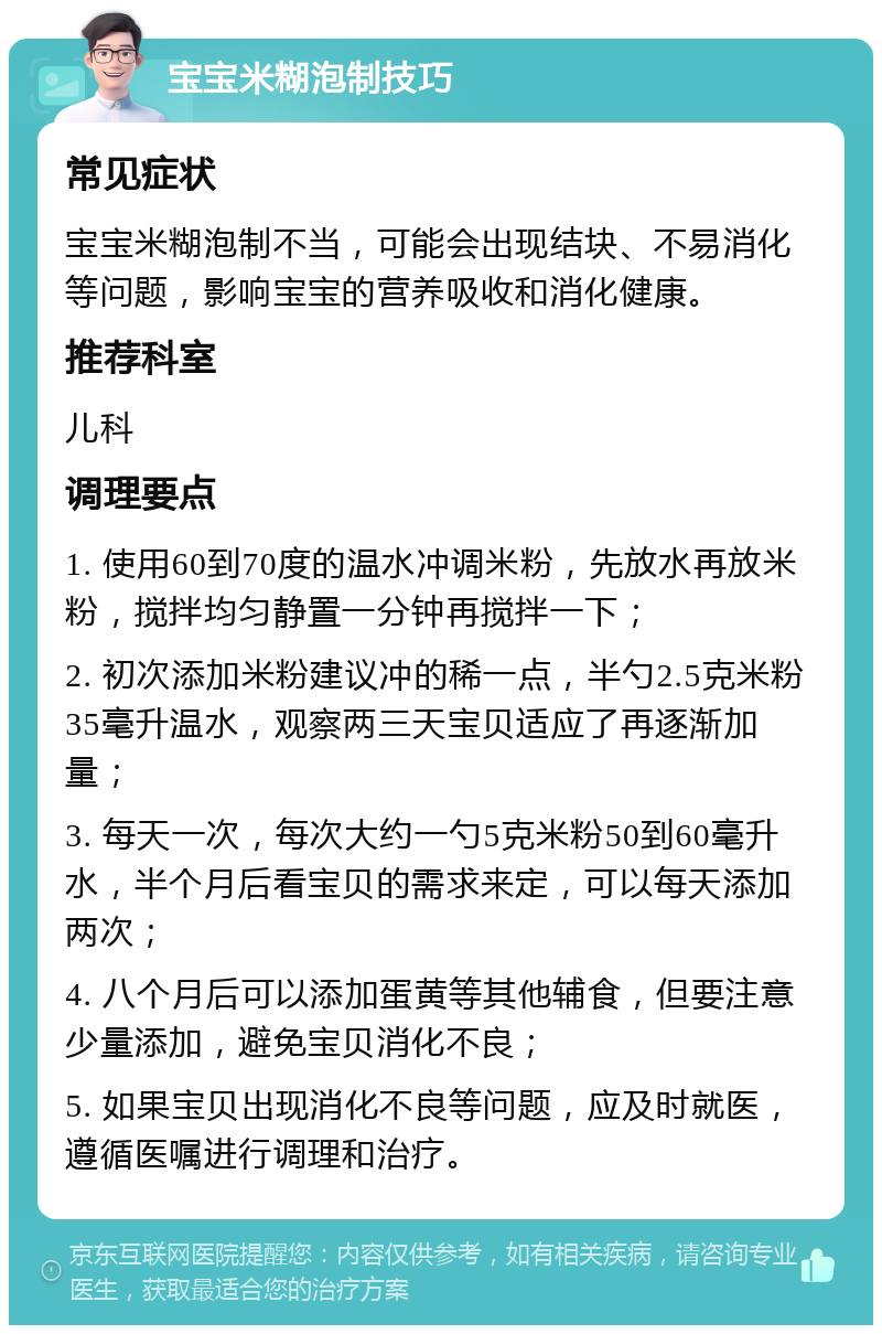 宝宝米糊泡制技巧 常见症状 宝宝米糊泡制不当，可能会出现结块、不易消化等问题，影响宝宝的营养吸收和消化健康。 推荐科室 儿科 调理要点 1. 使用60到70度的温水冲调米粉，先放水再放米粉，搅拌均匀静置一分钟再搅拌一下； 2. 初次添加米粉建议冲的稀一点，半勺2.5克米粉35毫升温水，观察两三天宝贝适应了再逐渐加量； 3. 每天一次，每次大约一勺5克米粉50到60毫升水，半个月后看宝贝的需求来定，可以每天添加两次； 4. 八个月后可以添加蛋黄等其他辅食，但要注意少量添加，避免宝贝消化不良； 5. 如果宝贝出现消化不良等问题，应及时就医，遵循医嘱进行调理和治疗。