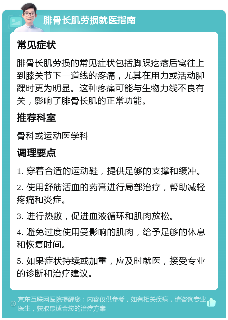 腓骨长肌劳损就医指南 常见症状 腓骨长肌劳损的常见症状包括脚踝疙瘩后窝往上到膝关节下一道线的疼痛，尤其在用力或活动脚踝时更为明显。这种疼痛可能与生物力线不良有关，影响了腓骨长肌的正常功能。 推荐科室 骨科或运动医学科 调理要点 1. 穿着合适的运动鞋，提供足够的支撑和缓冲。 2. 使用舒筋活血的药膏进行局部治疗，帮助减轻疼痛和炎症。 3. 进行热敷，促进血液循环和肌肉放松。 4. 避免过度使用受影响的肌肉，给予足够的休息和恢复时间。 5. 如果症状持续或加重，应及时就医，接受专业的诊断和治疗建议。