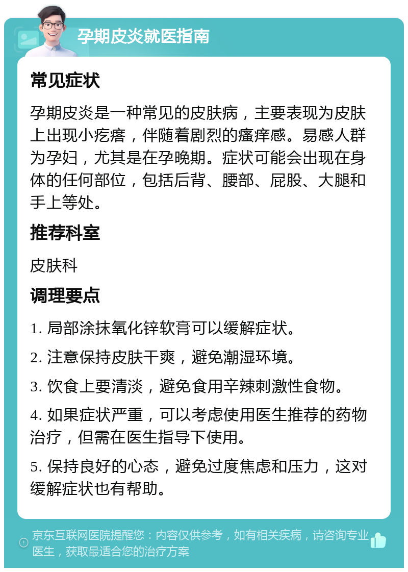 孕期皮炎就医指南 常见症状 孕期皮炎是一种常见的皮肤病，主要表现为皮肤上出现小疙瘩，伴随着剧烈的瘙痒感。易感人群为孕妇，尤其是在孕晚期。症状可能会出现在身体的任何部位，包括后背、腰部、屁股、大腿和手上等处。 推荐科室 皮肤科 调理要点 1. 局部涂抹氧化锌软膏可以缓解症状。 2. 注意保持皮肤干爽，避免潮湿环境。 3. 饮食上要清淡，避免食用辛辣刺激性食物。 4. 如果症状严重，可以考虑使用医生推荐的药物治疗，但需在医生指导下使用。 5. 保持良好的心态，避免过度焦虑和压力，这对缓解症状也有帮助。