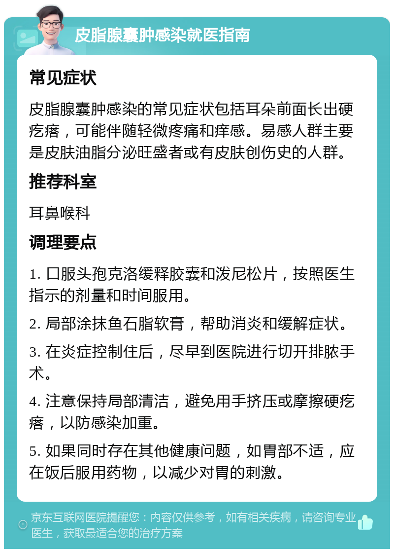 皮脂腺囊肿感染就医指南 常见症状 皮脂腺囊肿感染的常见症状包括耳朵前面长出硬疙瘩，可能伴随轻微疼痛和痒感。易感人群主要是皮肤油脂分泌旺盛者或有皮肤创伤史的人群。 推荐科室 耳鼻喉科 调理要点 1. 口服头孢克洛缓释胶囊和泼尼松片，按照医生指示的剂量和时间服用。 2. 局部涂抹鱼石脂软膏，帮助消炎和缓解症状。 3. 在炎症控制住后，尽早到医院进行切开排脓手术。 4. 注意保持局部清洁，避免用手挤压或摩擦硬疙瘩，以防感染加重。 5. 如果同时存在其他健康问题，如胃部不适，应在饭后服用药物，以减少对胃的刺激。