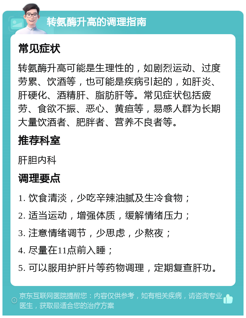 转氨酶升高的调理指南 常见症状 转氨酶升高可能是生理性的，如剧烈运动、过度劳累、饮酒等，也可能是疾病引起的，如肝炎、肝硬化、酒精肝、脂肪肝等。常见症状包括疲劳、食欲不振、恶心、黄疸等，易感人群为长期大量饮酒者、肥胖者、营养不良者等。 推荐科室 肝胆内科 调理要点 1. 饮食清淡，少吃辛辣油腻及生冷食物； 2. 适当运动，增强体质，缓解情绪压力； 3. 注意情绪调节，少思虑，少熬夜； 4. 尽量在11点前入睡； 5. 可以服用护肝片等药物调理，定期复查肝功。