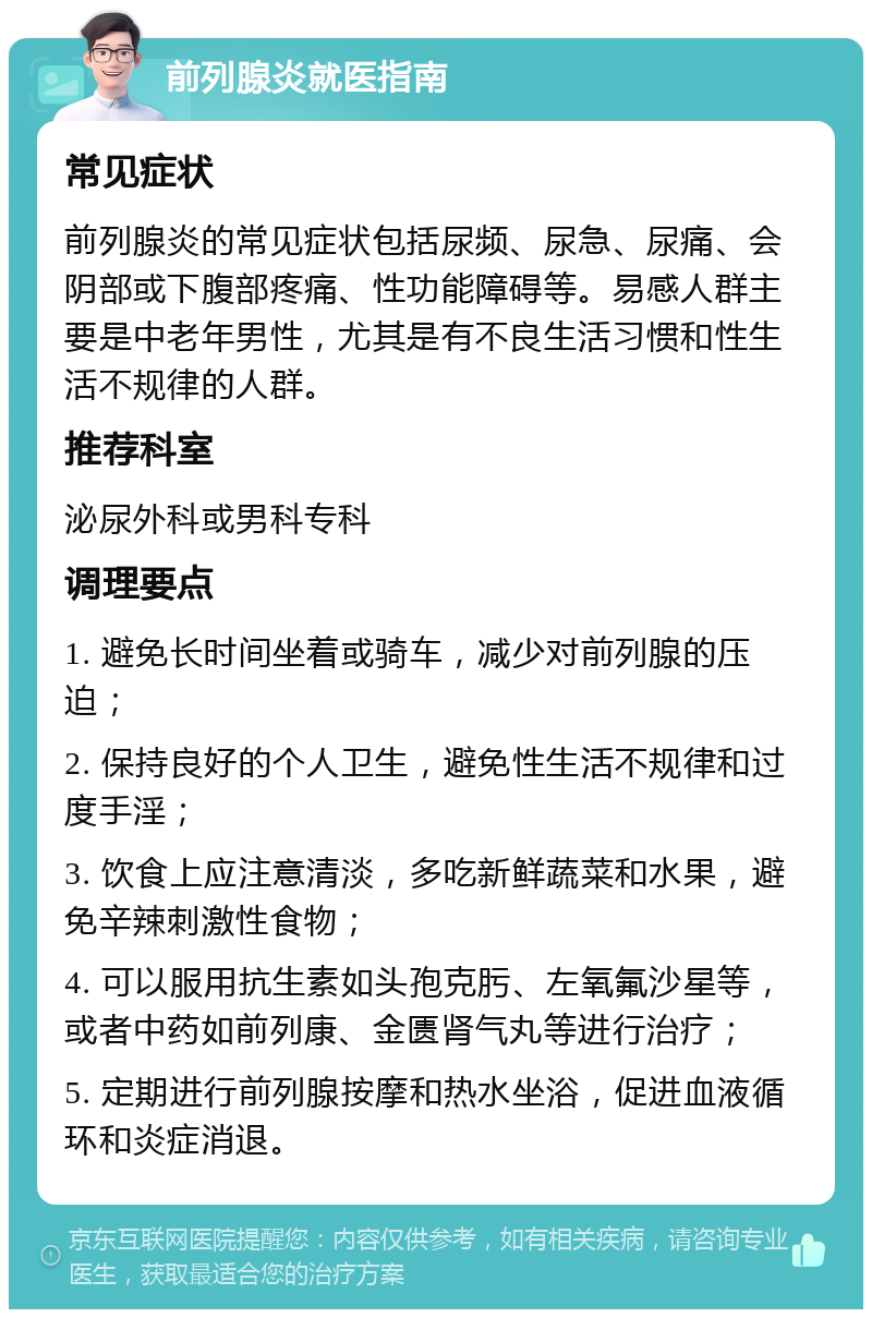 前列腺炎就医指南 常见症状 前列腺炎的常见症状包括尿频、尿急、尿痛、会阴部或下腹部疼痛、性功能障碍等。易感人群主要是中老年男性，尤其是有不良生活习惯和性生活不规律的人群。 推荐科室 泌尿外科或男科专科 调理要点 1. 避免长时间坐着或骑车，减少对前列腺的压迫； 2. 保持良好的个人卫生，避免性生活不规律和过度手淫； 3. 饮食上应注意清淡，多吃新鲜蔬菜和水果，避免辛辣刺激性食物； 4. 可以服用抗生素如头孢克肟、左氧氟沙星等，或者中药如前列康、金匮肾气丸等进行治疗； 5. 定期进行前列腺按摩和热水坐浴，促进血液循环和炎症消退。