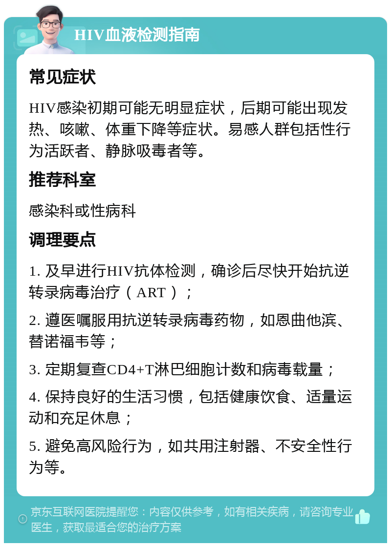 HIV血液检测指南 常见症状 HIV感染初期可能无明显症状，后期可能出现发热、咳嗽、体重下降等症状。易感人群包括性行为活跃者、静脉吸毒者等。 推荐科室 感染科或性病科 调理要点 1. 及早进行HIV抗体检测，确诊后尽快开始抗逆转录病毒治疗（ART）； 2. 遵医嘱服用抗逆转录病毒药物，如恩曲他滨、替诺福韦等； 3. 定期复查CD4+T淋巴细胞计数和病毒载量； 4. 保持良好的生活习惯，包括健康饮食、适量运动和充足休息； 5. 避免高风险行为，如共用注射器、不安全性行为等。