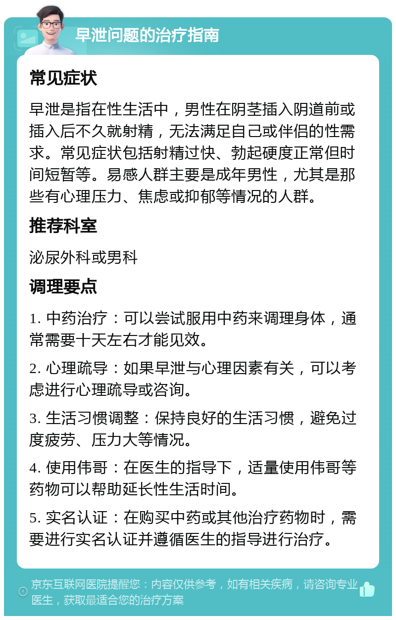 早泄问题的治疗指南 常见症状 早泄是指在性生活中，男性在阴茎插入阴道前或插入后不久就射精，无法满足自己或伴侣的性需求。常见症状包括射精过快、勃起硬度正常但时间短暂等。易感人群主要是成年男性，尤其是那些有心理压力、焦虑或抑郁等情况的人群。 推荐科室 泌尿外科或男科 调理要点 1. 中药治疗：可以尝试服用中药来调理身体，通常需要十天左右才能见效。 2. 心理疏导：如果早泄与心理因素有关，可以考虑进行心理疏导或咨询。 3. 生活习惯调整：保持良好的生活习惯，避免过度疲劳、压力大等情况。 4. 使用伟哥：在医生的指导下，适量使用伟哥等药物可以帮助延长性生活时间。 5. 实名认证：在购买中药或其他治疗药物时，需要进行实名认证并遵循医生的指导进行治疗。