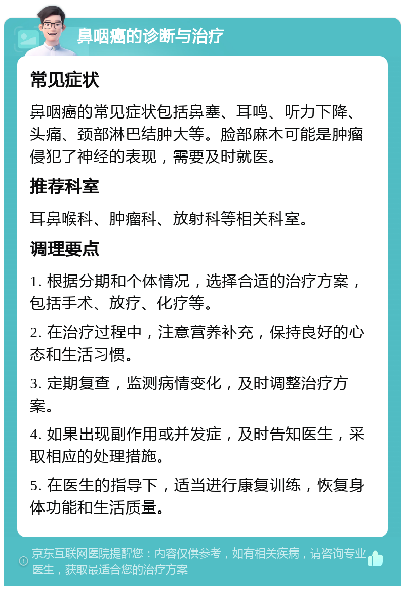 鼻咽癌的诊断与治疗 常见症状 鼻咽癌的常见症状包括鼻塞、耳鸣、听力下降、头痛、颈部淋巴结肿大等。脸部麻木可能是肿瘤侵犯了神经的表现，需要及时就医。 推荐科室 耳鼻喉科、肿瘤科、放射科等相关科室。 调理要点 1. 根据分期和个体情况，选择合适的治疗方案，包括手术、放疗、化疗等。 2. 在治疗过程中，注意营养补充，保持良好的心态和生活习惯。 3. 定期复查，监测病情变化，及时调整治疗方案。 4. 如果出现副作用或并发症，及时告知医生，采取相应的处理措施。 5. 在医生的指导下，适当进行康复训练，恢复身体功能和生活质量。