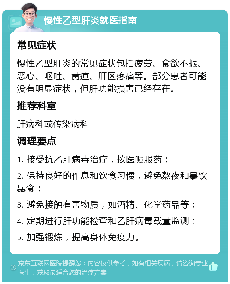 慢性乙型肝炎就医指南 常见症状 慢性乙型肝炎的常见症状包括疲劳、食欲不振、恶心、呕吐、黄疸、肝区疼痛等。部分患者可能没有明显症状，但肝功能损害已经存在。 推荐科室 肝病科或传染病科 调理要点 1. 接受抗乙肝病毒治疗，按医嘱服药； 2. 保持良好的作息和饮食习惯，避免熬夜和暴饮暴食； 3. 避免接触有害物质，如酒精、化学药品等； 4. 定期进行肝功能检查和乙肝病毒载量监测； 5. 加强锻炼，提高身体免疫力。