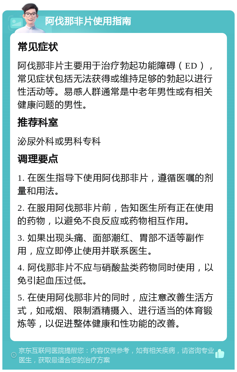 阿伐那非片使用指南 常见症状 阿伐那非片主要用于治疗勃起功能障碍（ED），常见症状包括无法获得或维持足够的勃起以进行性活动等。易感人群通常是中老年男性或有相关健康问题的男性。 推荐科室 泌尿外科或男科专科 调理要点 1. 在医生指导下使用阿伐那非片，遵循医嘱的剂量和用法。 2. 在服用阿伐那非片前，告知医生所有正在使用的药物，以避免不良反应或药物相互作用。 3. 如果出现头痛、面部潮红、胃部不适等副作用，应立即停止使用并联系医生。 4. 阿伐那非片不应与硝酸盐类药物同时使用，以免引起血压过低。 5. 在使用阿伐那非片的同时，应注意改善生活方式，如戒烟、限制酒精摄入、进行适当的体育锻炼等，以促进整体健康和性功能的改善。