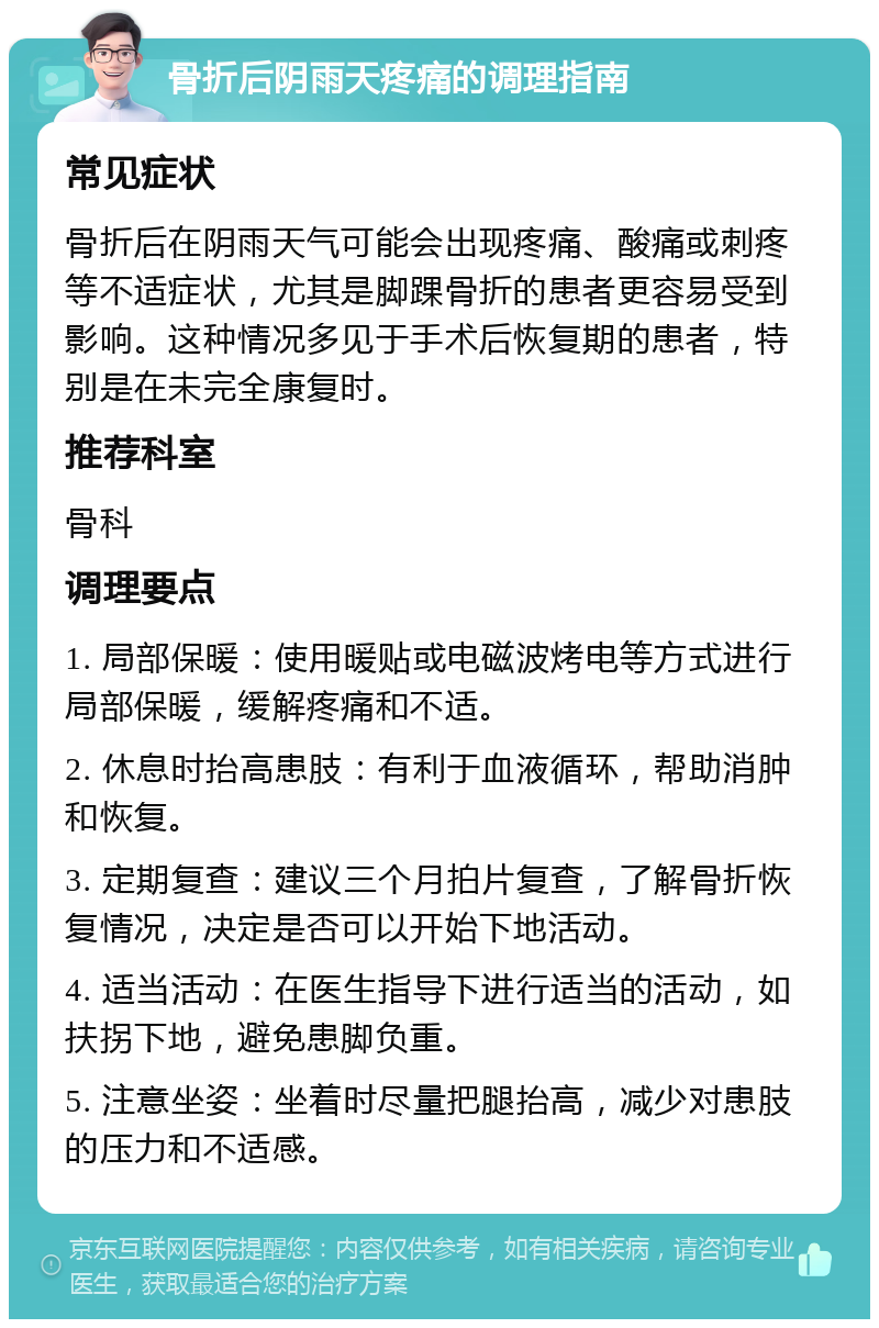 骨折后阴雨天疼痛的调理指南 常见症状 骨折后在阴雨天气可能会出现疼痛、酸痛或刺疼等不适症状，尤其是脚踝骨折的患者更容易受到影响。这种情况多见于手术后恢复期的患者，特别是在未完全康复时。 推荐科室 骨科 调理要点 1. 局部保暖：使用暖贴或电磁波烤电等方式进行局部保暖，缓解疼痛和不适。 2. 休息时抬高患肢：有利于血液循环，帮助消肿和恢复。 3. 定期复查：建议三个月拍片复查，了解骨折恢复情况，决定是否可以开始下地活动。 4. 适当活动：在医生指导下进行适当的活动，如扶拐下地，避免患脚负重。 5. 注意坐姿：坐着时尽量把腿抬高，减少对患肢的压力和不适感。