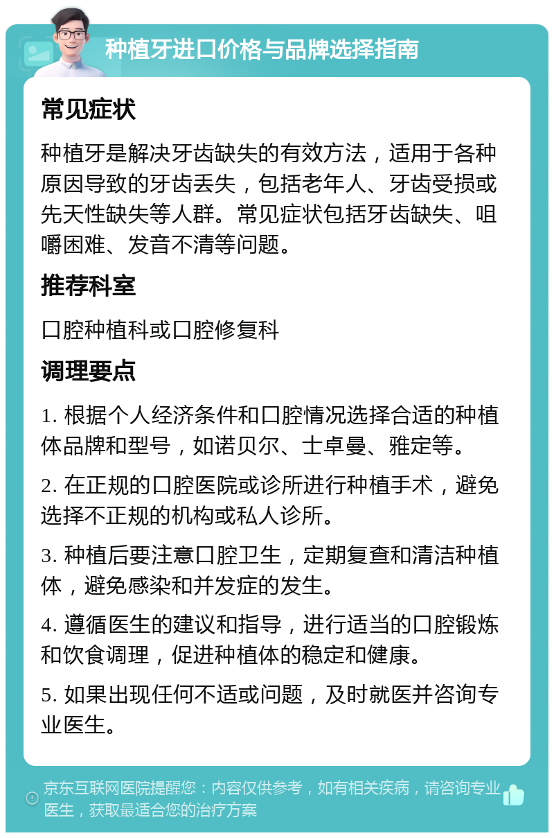 种植牙进口价格与品牌选择指南 常见症状 种植牙是解决牙齿缺失的有效方法，适用于各种原因导致的牙齿丢失，包括老年人、牙齿受损或先天性缺失等人群。常见症状包括牙齿缺失、咀嚼困难、发音不清等问题。 推荐科室 口腔种植科或口腔修复科 调理要点 1. 根据个人经济条件和口腔情况选择合适的种植体品牌和型号，如诺贝尔、士卓曼、雅定等。 2. 在正规的口腔医院或诊所进行种植手术，避免选择不正规的机构或私人诊所。 3. 种植后要注意口腔卫生，定期复查和清洁种植体，避免感染和并发症的发生。 4. 遵循医生的建议和指导，进行适当的口腔锻炼和饮食调理，促进种植体的稳定和健康。 5. 如果出现任何不适或问题，及时就医并咨询专业医生。