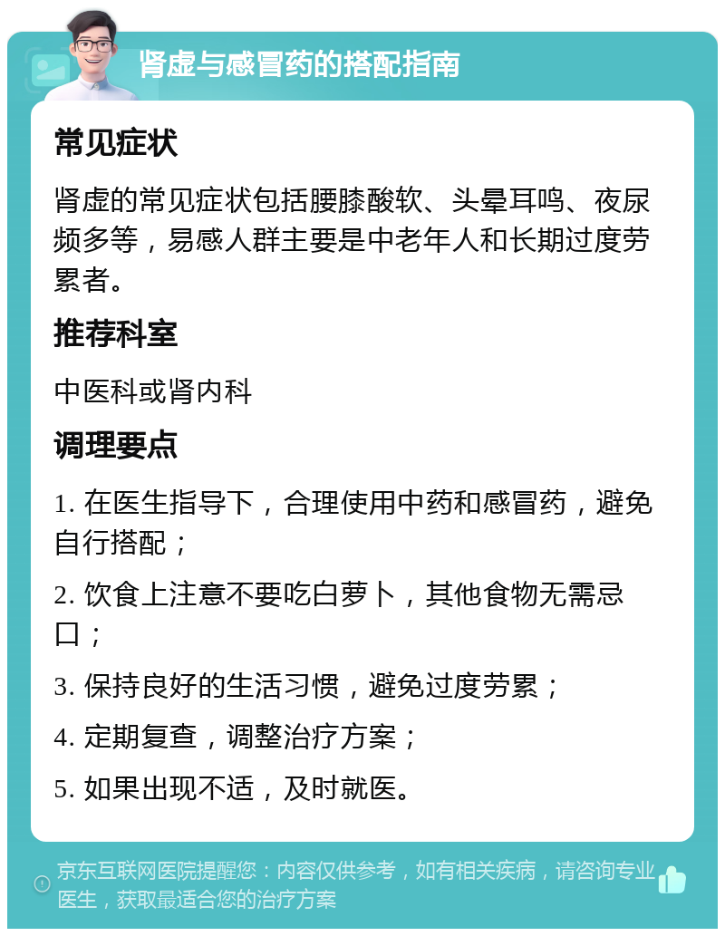 肾虚与感冒药的搭配指南 常见症状 肾虚的常见症状包括腰膝酸软、头晕耳鸣、夜尿频多等，易感人群主要是中老年人和长期过度劳累者。 推荐科室 中医科或肾内科 调理要点 1. 在医生指导下，合理使用中药和感冒药，避免自行搭配； 2. 饮食上注意不要吃白萝卜，其他食物无需忌口； 3. 保持良好的生活习惯，避免过度劳累； 4. 定期复查，调整治疗方案； 5. 如果出现不适，及时就医。