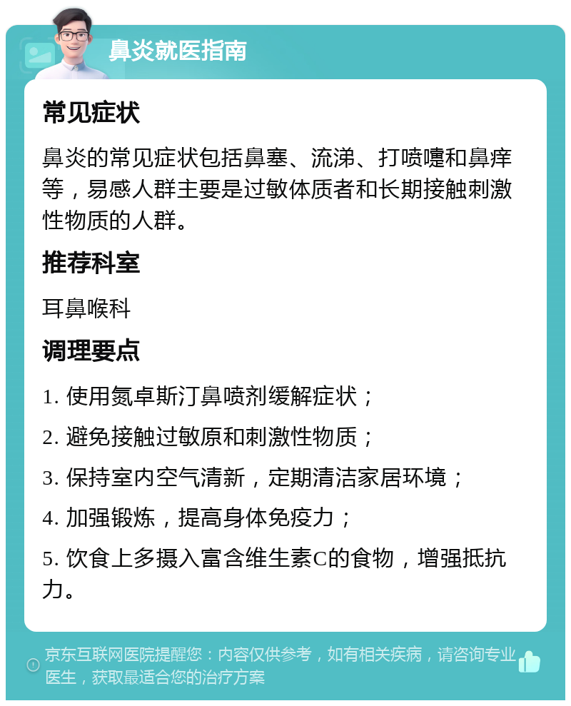 鼻炎就医指南 常见症状 鼻炎的常见症状包括鼻塞、流涕、打喷嚏和鼻痒等，易感人群主要是过敏体质者和长期接触刺激性物质的人群。 推荐科室 耳鼻喉科 调理要点 1. 使用氮卓斯汀鼻喷剂缓解症状； 2. 避免接触过敏原和刺激性物质； 3. 保持室内空气清新，定期清洁家居环境； 4. 加强锻炼，提高身体免疫力； 5. 饮食上多摄入富含维生素C的食物，增强抵抗力。