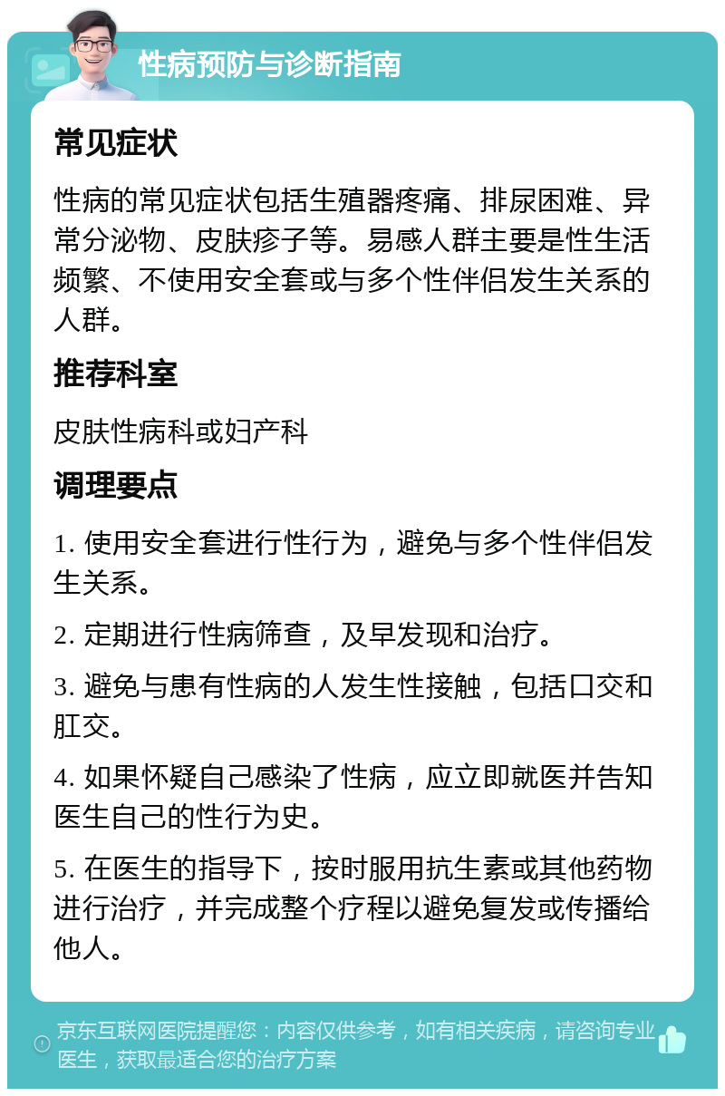 性病预防与诊断指南 常见症状 性病的常见症状包括生殖器疼痛、排尿困难、异常分泌物、皮肤疹子等。易感人群主要是性生活频繁、不使用安全套或与多个性伴侣发生关系的人群。 推荐科室 皮肤性病科或妇产科 调理要点 1. 使用安全套进行性行为，避免与多个性伴侣发生关系。 2. 定期进行性病筛查，及早发现和治疗。 3. 避免与患有性病的人发生性接触，包括口交和肛交。 4. 如果怀疑自己感染了性病，应立即就医并告知医生自己的性行为史。 5. 在医生的指导下，按时服用抗生素或其他药物进行治疗，并完成整个疗程以避免复发或传播给他人。