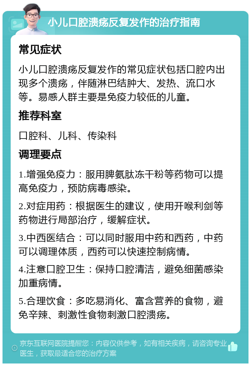 小儿口腔溃疡反复发作的治疗指南 常见症状 小儿口腔溃疡反复发作的常见症状包括口腔内出现多个溃疡，伴随淋巴结肿大、发热、流口水等。易感人群主要是免疫力较低的儿童。 推荐科室 口腔科、儿科、传染科 调理要点 1.增强免疫力：服用脾氨肽冻干粉等药物可以提高免疫力，预防病毒感染。 2.对症用药：根据医生的建议，使用开喉利剑等药物进行局部治疗，缓解症状。 3.中西医结合：可以同时服用中药和西药，中药可以调理体质，西药可以快速控制病情。 4.注意口腔卫生：保持口腔清洁，避免细菌感染加重病情。 5.合理饮食：多吃易消化、富含营养的食物，避免辛辣、刺激性食物刺激口腔溃疡。