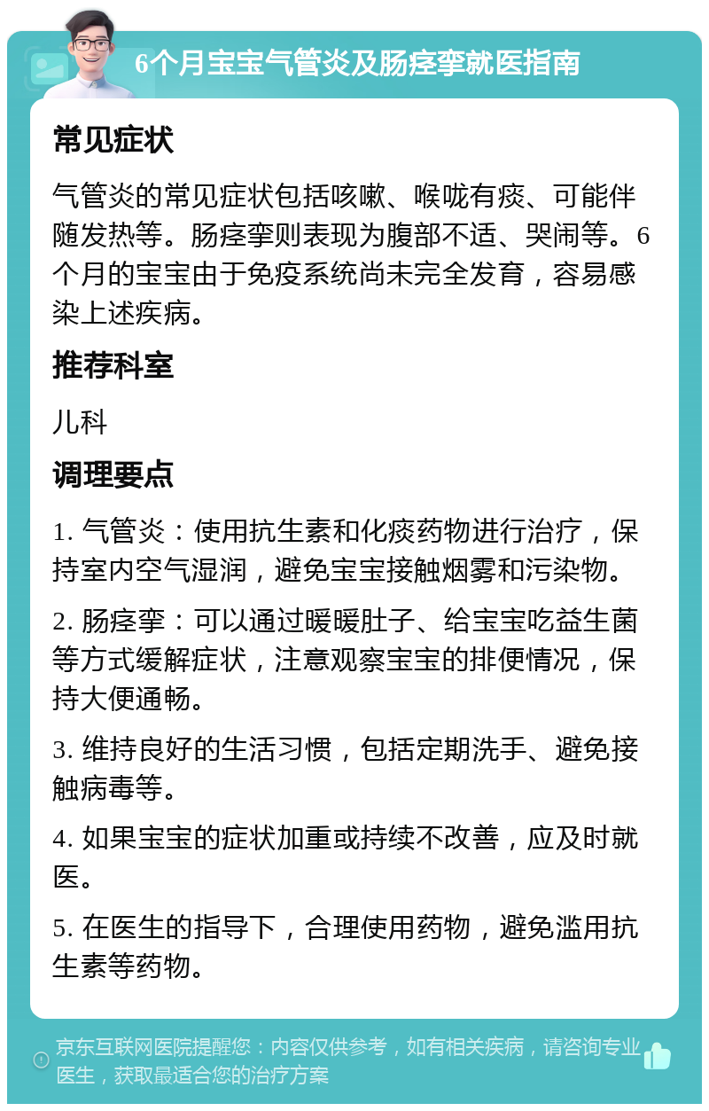 6个月宝宝气管炎及肠痉挛就医指南 常见症状 气管炎的常见症状包括咳嗽、喉咙有痰、可能伴随发热等。肠痉挛则表现为腹部不适、哭闹等。6个月的宝宝由于免疫系统尚未完全发育，容易感染上述疾病。 推荐科室 儿科 调理要点 1. 气管炎：使用抗生素和化痰药物进行治疗，保持室内空气湿润，避免宝宝接触烟雾和污染物。 2. 肠痉挛：可以通过暖暖肚子、给宝宝吃益生菌等方式缓解症状，注意观察宝宝的排便情况，保持大便通畅。 3. 维持良好的生活习惯，包括定期洗手、避免接触病毒等。 4. 如果宝宝的症状加重或持续不改善，应及时就医。 5. 在医生的指导下，合理使用药物，避免滥用抗生素等药物。