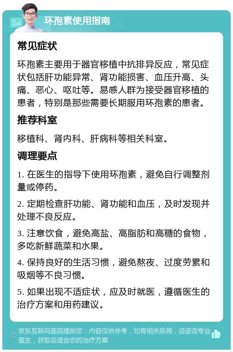 环孢素使用指南 常见症状 环孢素主要用于器官移植中抗排异反应，常见症状包括肝功能异常、肾功能损害、血压升高、头痛、恶心、呕吐等。易感人群为接受器官移植的患者，特别是那些需要长期服用环孢素的患者。 推荐科室 移植科、肾内科、肝病科等相关科室。 调理要点 1. 在医生的指导下使用环孢素，避免自行调整剂量或停药。 2. 定期检查肝功能、肾功能和血压，及时发现并处理不良反应。 3. 注意饮食，避免高盐、高脂肪和高糖的食物，多吃新鲜蔬菜和水果。 4. 保持良好的生活习惯，避免熬夜、过度劳累和吸烟等不良习惯。 5. 如果出现不适症状，应及时就医，遵循医生的治疗方案和用药建议。