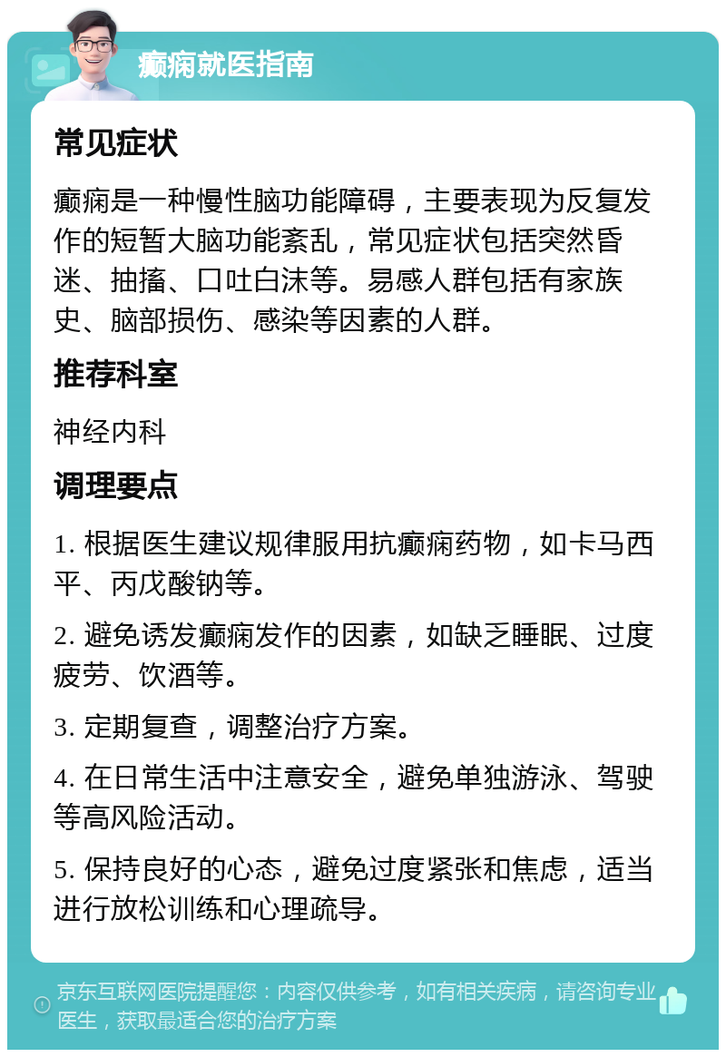 癫痫就医指南 常见症状 癫痫是一种慢性脑功能障碍，主要表现为反复发作的短暂大脑功能紊乱，常见症状包括突然昏迷、抽搐、口吐白沫等。易感人群包括有家族史、脑部损伤、感染等因素的人群。 推荐科室 神经内科 调理要点 1. 根据医生建议规律服用抗癫痫药物，如卡马西平、丙戊酸钠等。 2. 避免诱发癫痫发作的因素，如缺乏睡眠、过度疲劳、饮酒等。 3. 定期复查，调整治疗方案。 4. 在日常生活中注意安全，避免单独游泳、驾驶等高风险活动。 5. 保持良好的心态，避免过度紧张和焦虑，适当进行放松训练和心理疏导。