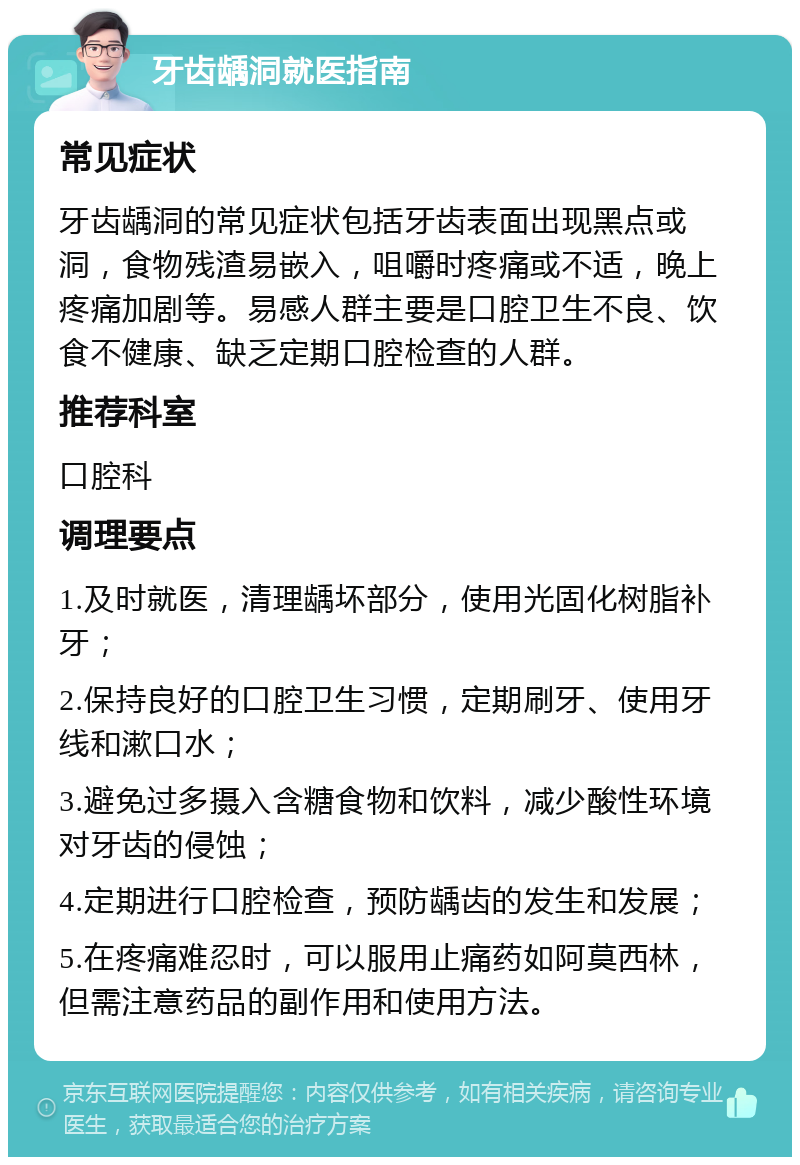 牙齿龋洞就医指南 常见症状 牙齿龋洞的常见症状包括牙齿表面出现黑点或洞，食物残渣易嵌入，咀嚼时疼痛或不适，晚上疼痛加剧等。易感人群主要是口腔卫生不良、饮食不健康、缺乏定期口腔检查的人群。 推荐科室 口腔科 调理要点 1.及时就医，清理龋坏部分，使用光固化树脂补牙； 2.保持良好的口腔卫生习惯，定期刷牙、使用牙线和漱口水； 3.避免过多摄入含糖食物和饮料，减少酸性环境对牙齿的侵蚀； 4.定期进行口腔检查，预防龋齿的发生和发展； 5.在疼痛难忍时，可以服用止痛药如阿莫西林，但需注意药品的副作用和使用方法。