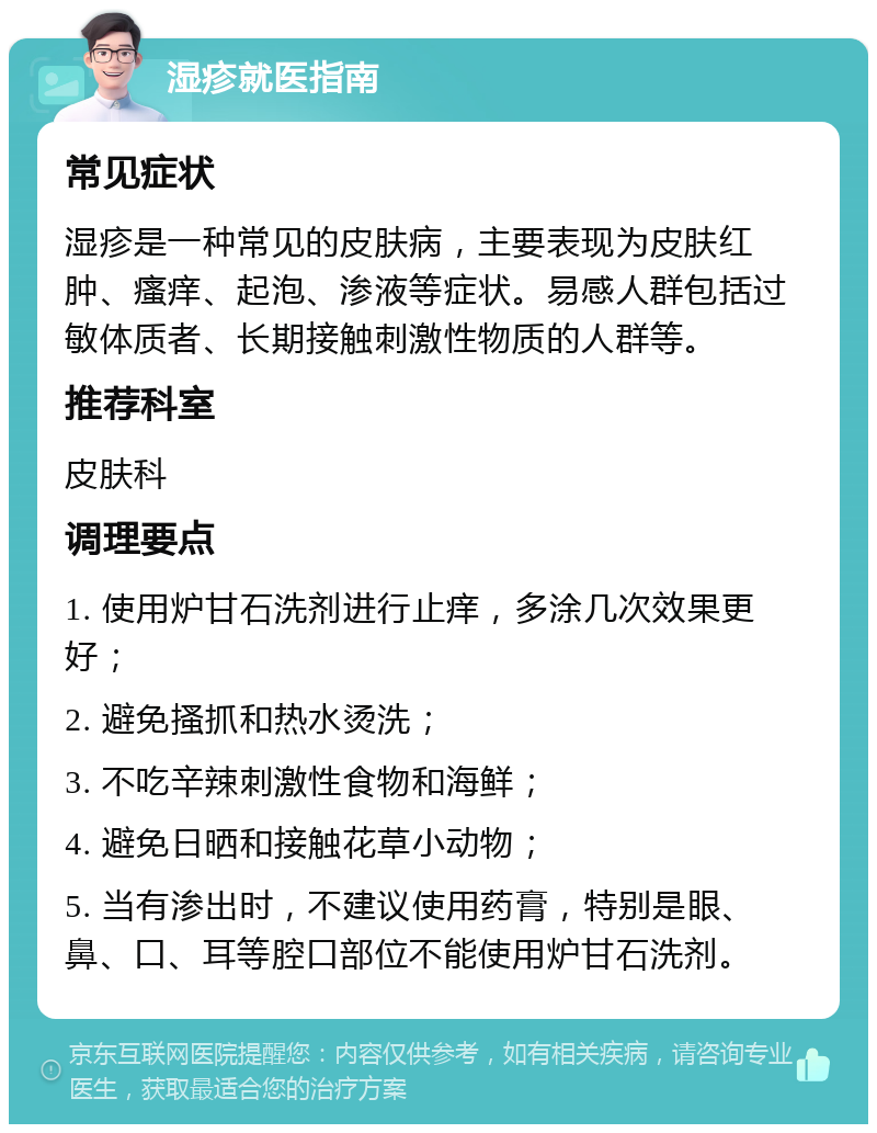 湿疹就医指南 常见症状 湿疹是一种常见的皮肤病，主要表现为皮肤红肿、瘙痒、起泡、渗液等症状。易感人群包括过敏体质者、长期接触刺激性物质的人群等。 推荐科室 皮肤科 调理要点 1. 使用炉甘石洗剂进行止痒，多涂几次效果更好； 2. 避免搔抓和热水烫洗； 3. 不吃辛辣刺激性食物和海鲜； 4. 避免日晒和接触花草小动物； 5. 当有渗出时，不建议使用药膏，特别是眼、鼻、口、耳等腔口部位不能使用炉甘石洗剂。