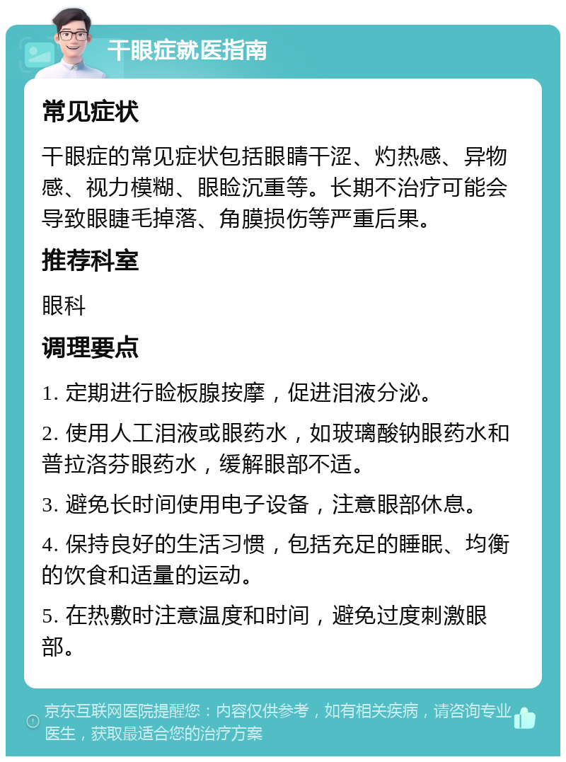 干眼症就医指南 常见症状 干眼症的常见症状包括眼睛干涩、灼热感、异物感、视力模糊、眼睑沉重等。长期不治疗可能会导致眼睫毛掉落、角膜损伤等严重后果。 推荐科室 眼科 调理要点 1. 定期进行睑板腺按摩，促进泪液分泌。 2. 使用人工泪液或眼药水，如玻璃酸钠眼药水和普拉洛芬眼药水，缓解眼部不适。 3. 避免长时间使用电子设备，注意眼部休息。 4. 保持良好的生活习惯，包括充足的睡眠、均衡的饮食和适量的运动。 5. 在热敷时注意温度和时间，避免过度刺激眼部。