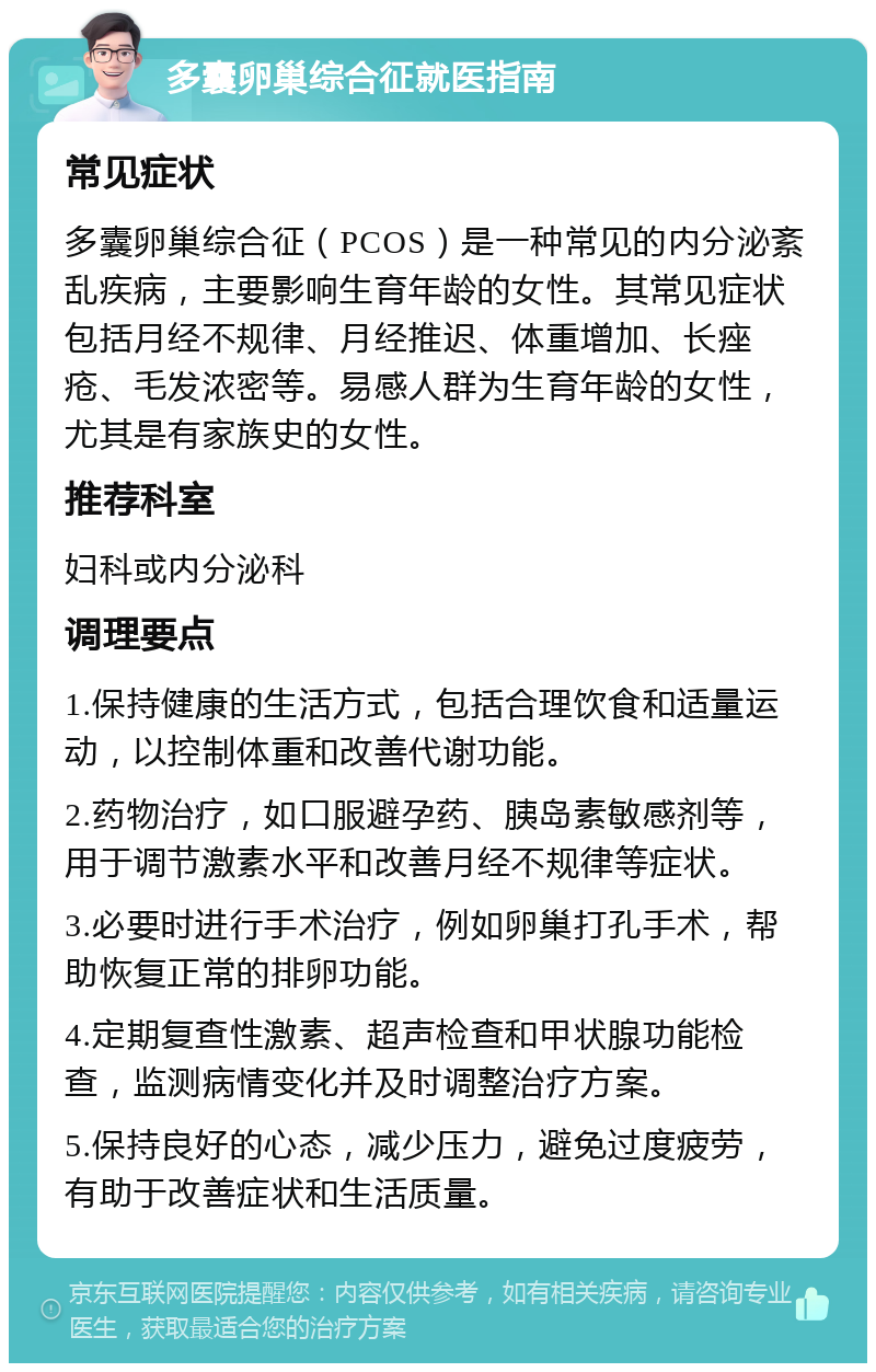 多囊卵巢综合征就医指南 常见症状 多囊卵巢综合征（PCOS）是一种常见的内分泌紊乱疾病，主要影响生育年龄的女性。其常见症状包括月经不规律、月经推迟、体重增加、长痤疮、毛发浓密等。易感人群为生育年龄的女性，尤其是有家族史的女性。 推荐科室 妇科或内分泌科 调理要点 1.保持健康的生活方式，包括合理饮食和适量运动，以控制体重和改善代谢功能。 2.药物治疗，如口服避孕药、胰岛素敏感剂等，用于调节激素水平和改善月经不规律等症状。 3.必要时进行手术治疗，例如卵巢打孔手术，帮助恢复正常的排卵功能。 4.定期复查性激素、超声检查和甲状腺功能检查，监测病情变化并及时调整治疗方案。 5.保持良好的心态，减少压力，避免过度疲劳，有助于改善症状和生活质量。