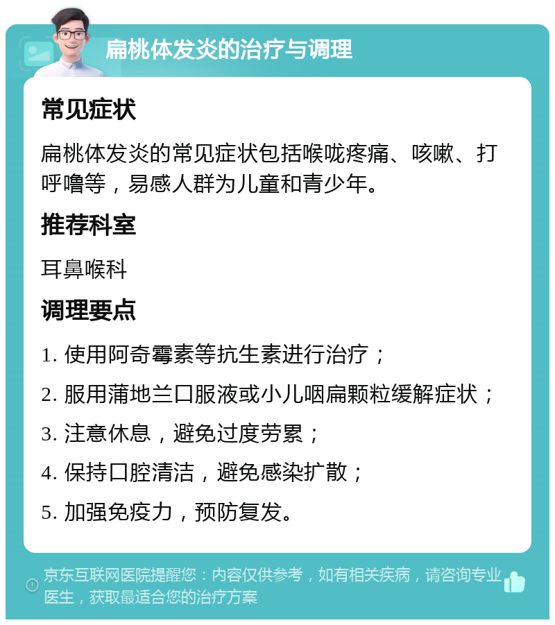 扁桃体发炎的治疗与调理 常见症状 扁桃体发炎的常见症状包括喉咙疼痛、咳嗽、打呼噜等，易感人群为儿童和青少年。 推荐科室 耳鼻喉科 调理要点 1. 使用阿奇霉素等抗生素进行治疗； 2. 服用蒲地兰口服液或小儿咽扁颗粒缓解症状； 3. 注意休息，避免过度劳累； 4. 保持口腔清洁，避免感染扩散； 5. 加强免疫力，预防复发。