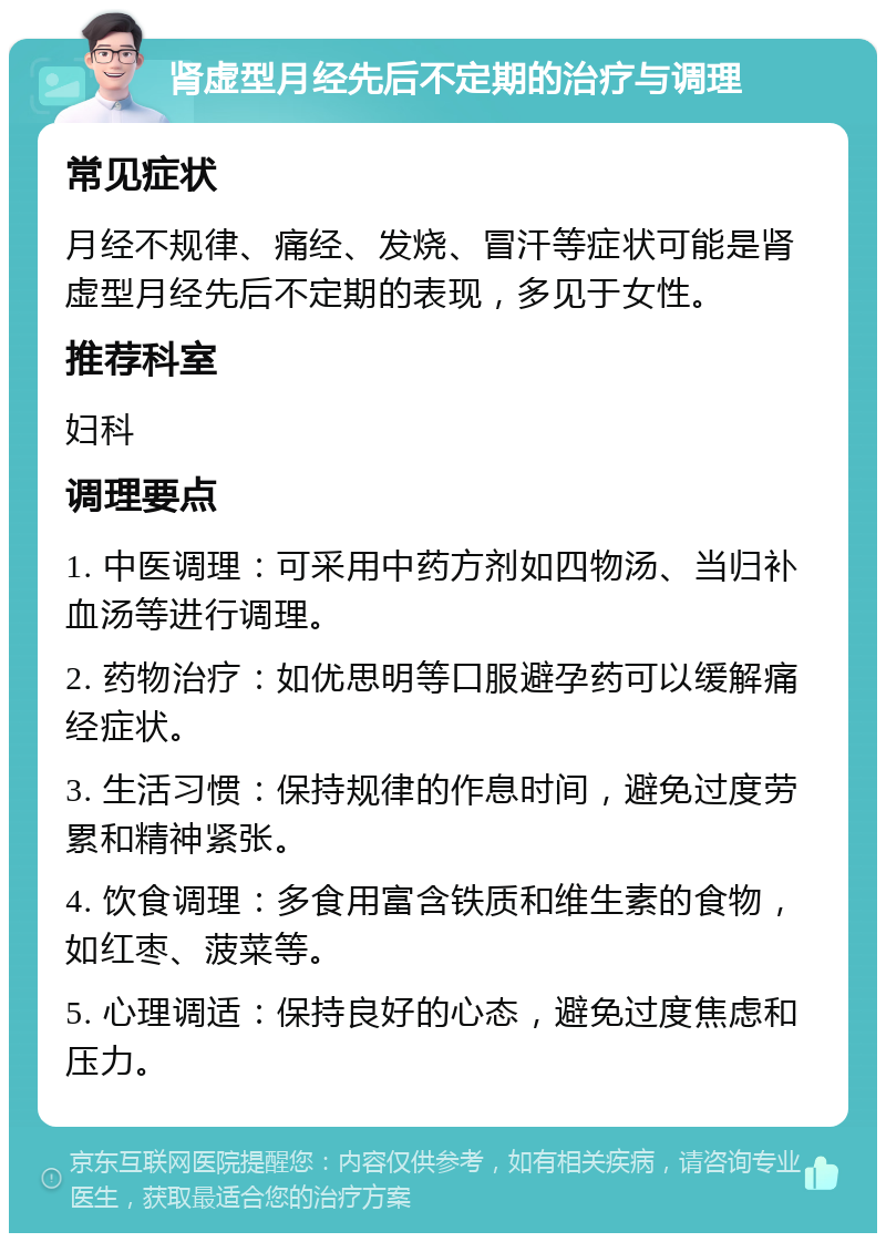 肾虚型月经先后不定期的治疗与调理 常见症状 月经不规律、痛经、发烧、冒汗等症状可能是肾虚型月经先后不定期的表现，多见于女性。 推荐科室 妇科 调理要点 1. 中医调理：可采用中药方剂如四物汤、当归补血汤等进行调理。 2. 药物治疗：如优思明等口服避孕药可以缓解痛经症状。 3. 生活习惯：保持规律的作息时间，避免过度劳累和精神紧张。 4. 饮食调理：多食用富含铁质和维生素的食物，如红枣、菠菜等。 5. 心理调适：保持良好的心态，避免过度焦虑和压力。