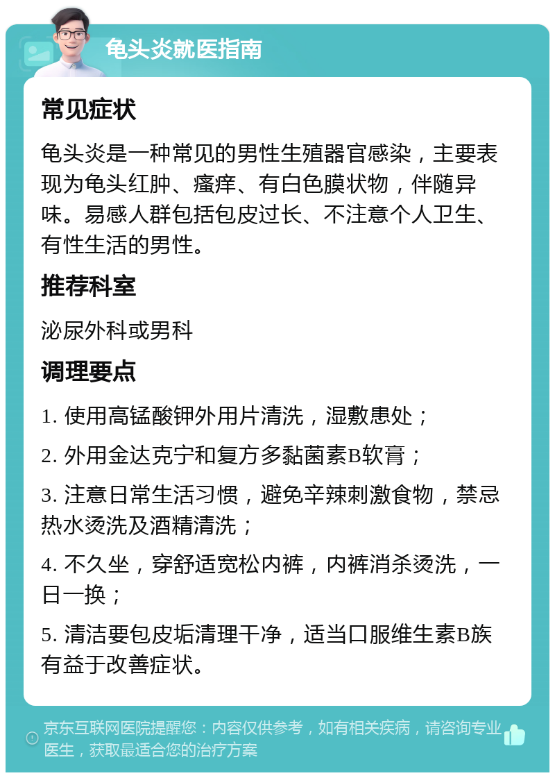 龟头炎就医指南 常见症状 龟头炎是一种常见的男性生殖器官感染，主要表现为龟头红肿、瘙痒、有白色膜状物，伴随异味。易感人群包括包皮过长、不注意个人卫生、有性生活的男性。 推荐科室 泌尿外科或男科 调理要点 1. 使用高锰酸钾外用片清洗，湿敷患处； 2. 外用金达克宁和复方多黏菌素B软膏； 3. 注意日常生活习惯，避免辛辣刺激食物，禁忌热水烫洗及酒精清洗； 4. 不久坐，穿舒适宽松内裤，内裤消杀烫洗，一日一换； 5. 清洁要包皮垢清理干净，适当口服维生素B族有益于改善症状。