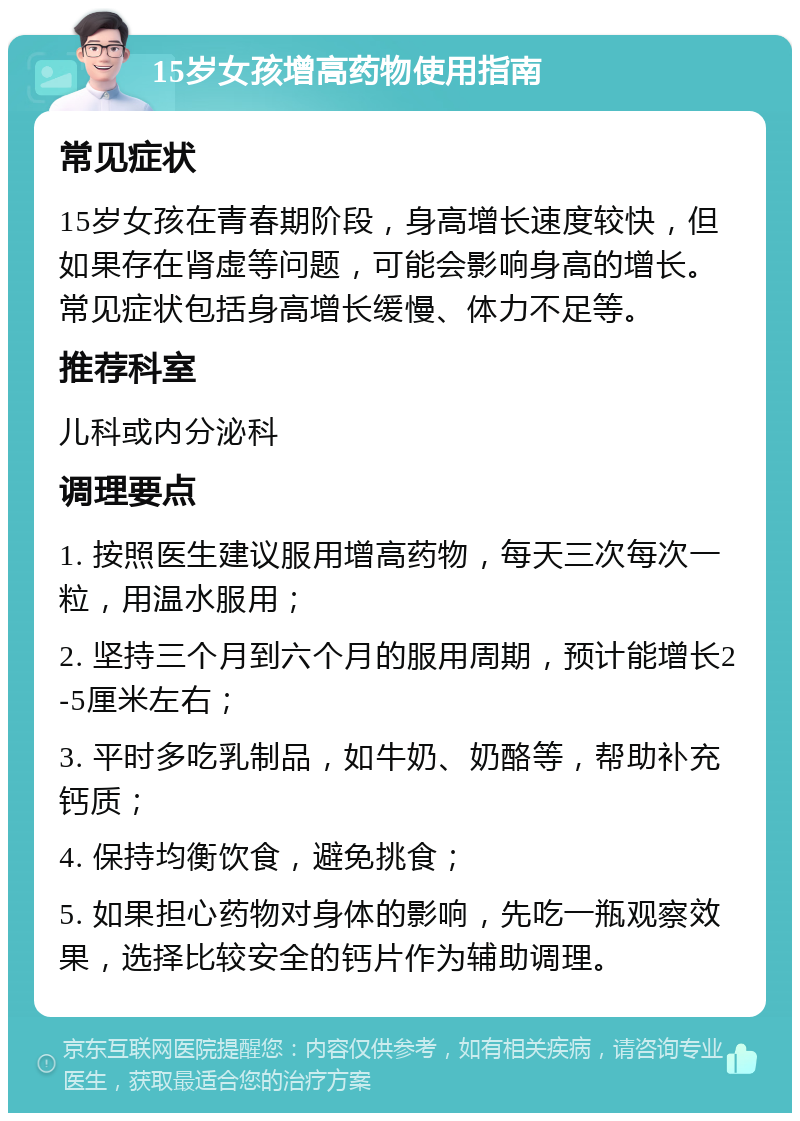 15岁女孩增高药物使用指南 常见症状 15岁女孩在青春期阶段，身高增长速度较快，但如果存在肾虚等问题，可能会影响身高的增长。常见症状包括身高增长缓慢、体力不足等。 推荐科室 儿科或内分泌科 调理要点 1. 按照医生建议服用增高药物，每天三次每次一粒，用温水服用； 2. 坚持三个月到六个月的服用周期，预计能增长2-5厘米左右； 3. 平时多吃乳制品，如牛奶、奶酪等，帮助补充钙质； 4. 保持均衡饮食，避免挑食； 5. 如果担心药物对身体的影响，先吃一瓶观察效果，选择比较安全的钙片作为辅助调理。