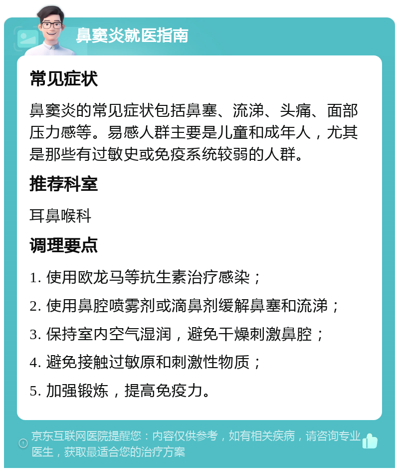 鼻窦炎就医指南 常见症状 鼻窦炎的常见症状包括鼻塞、流涕、头痛、面部压力感等。易感人群主要是儿童和成年人，尤其是那些有过敏史或免疫系统较弱的人群。 推荐科室 耳鼻喉科 调理要点 1. 使用欧龙马等抗生素治疗感染； 2. 使用鼻腔喷雾剂或滴鼻剂缓解鼻塞和流涕； 3. 保持室内空气湿润，避免干燥刺激鼻腔； 4. 避免接触过敏原和刺激性物质； 5. 加强锻炼，提高免疫力。