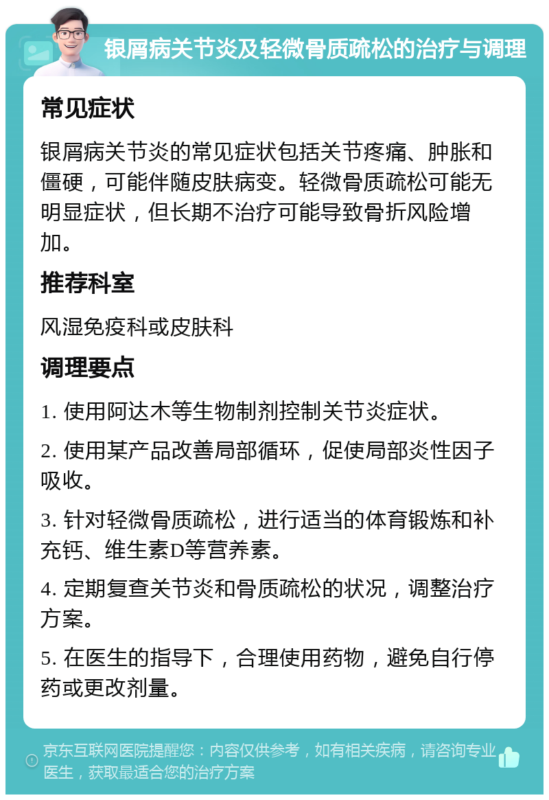 银屑病关节炎及轻微骨质疏松的治疗与调理 常见症状 银屑病关节炎的常见症状包括关节疼痛、肿胀和僵硬，可能伴随皮肤病变。轻微骨质疏松可能无明显症状，但长期不治疗可能导致骨折风险增加。 推荐科室 风湿免疫科或皮肤科 调理要点 1. 使用阿达木等生物制剂控制关节炎症状。 2. 使用某产品改善局部循环，促使局部炎性因子吸收。 3. 针对轻微骨质疏松，进行适当的体育锻炼和补充钙、维生素D等营养素。 4. 定期复查关节炎和骨质疏松的状况，调整治疗方案。 5. 在医生的指导下，合理使用药物，避免自行停药或更改剂量。