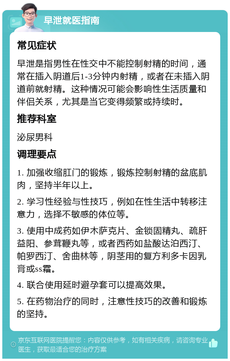 早泄就医指南 常见症状 早泄是指男性在性交中不能控制射精的时间，通常在插入阴道后1-3分钟内射精，或者在未插入阴道前就射精。这种情况可能会影响性生活质量和伴侣关系，尤其是当它变得频繁或持续时。 推荐科室 泌尿男科 调理要点 1. 加强收缩肛门的锻炼，锻炼控制射精的盆底肌肉，坚持半年以上。 2. 学习性经验与性技巧，例如在性生活中转移注意力，选择不敏感的体位等。 3. 使用中成药如伊木萨克片、金锁固精丸、疏肝益阳、参茸鞭丸等，或者西药如盐酸达泊西汀、帕罗西汀、舍曲林等，阴茎用的复方利多卡因乳膏或ss霜。 4. 联合使用延时避孕套可以提高效果。 5. 在药物治疗的同时，注意性技巧的改善和锻炼的坚持。