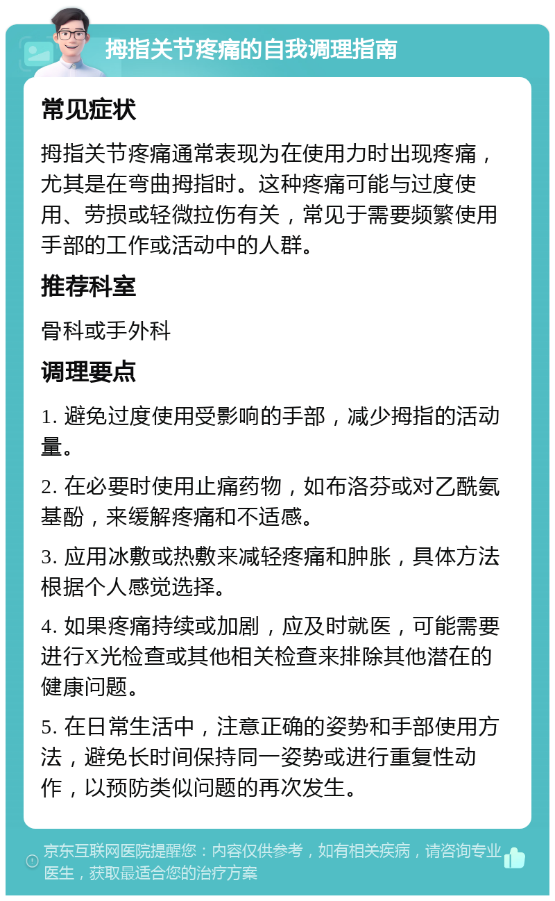 拇指关节疼痛的自我调理指南 常见症状 拇指关节疼痛通常表现为在使用力时出现疼痛，尤其是在弯曲拇指时。这种疼痛可能与过度使用、劳损或轻微拉伤有关，常见于需要频繁使用手部的工作或活动中的人群。 推荐科室 骨科或手外科 调理要点 1. 避免过度使用受影响的手部，减少拇指的活动量。 2. 在必要时使用止痛药物，如布洛芬或对乙酰氨基酚，来缓解疼痛和不适感。 3. 应用冰敷或热敷来减轻疼痛和肿胀，具体方法根据个人感觉选择。 4. 如果疼痛持续或加剧，应及时就医，可能需要进行X光检查或其他相关检查来排除其他潜在的健康问题。 5. 在日常生活中，注意正确的姿势和手部使用方法，避免长时间保持同一姿势或进行重复性动作，以预防类似问题的再次发生。