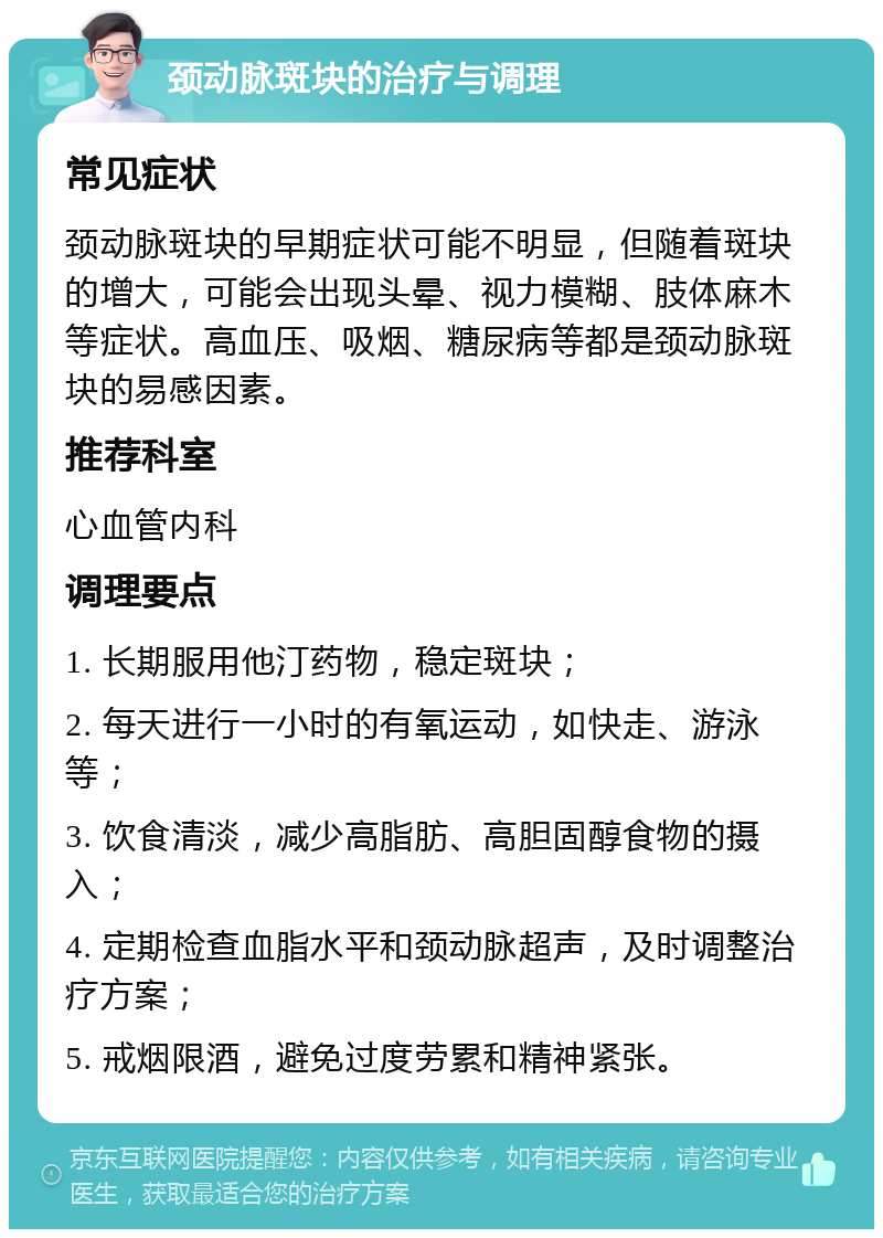 颈动脉斑块的治疗与调理 常见症状 颈动脉斑块的早期症状可能不明显，但随着斑块的增大，可能会出现头晕、视力模糊、肢体麻木等症状。高血压、吸烟、糖尿病等都是颈动脉斑块的易感因素。 推荐科室 心血管内科 调理要点 1. 长期服用他汀药物，稳定斑块； 2. 每天进行一小时的有氧运动，如快走、游泳等； 3. 饮食清淡，减少高脂肪、高胆固醇食物的摄入； 4. 定期检查血脂水平和颈动脉超声，及时调整治疗方案； 5. 戒烟限酒，避免过度劳累和精神紧张。