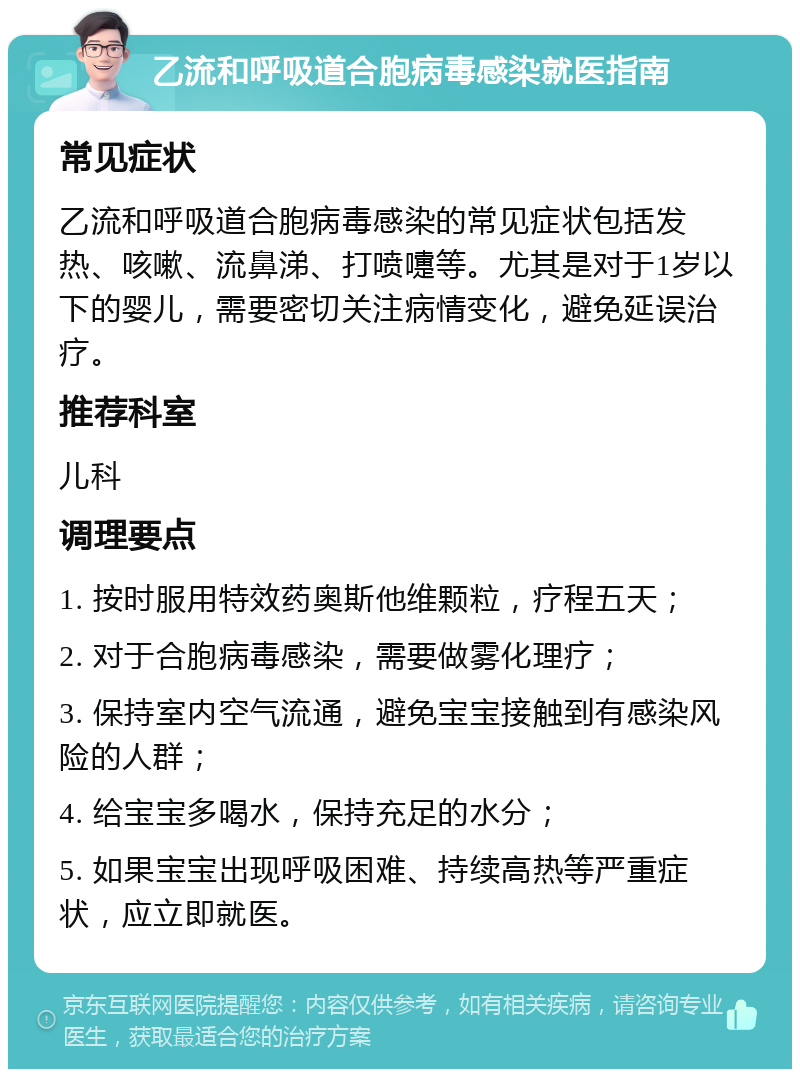 乙流和呼吸道合胞病毒感染就医指南 常见症状 乙流和呼吸道合胞病毒感染的常见症状包括发热、咳嗽、流鼻涕、打喷嚏等。尤其是对于1岁以下的婴儿，需要密切关注病情变化，避免延误治疗。 推荐科室 儿科 调理要点 1. 按时服用特效药奥斯他维颗粒，疗程五天； 2. 对于合胞病毒感染，需要做雾化理疗； 3. 保持室内空气流通，避免宝宝接触到有感染风险的人群； 4. 给宝宝多喝水，保持充足的水分； 5. 如果宝宝出现呼吸困难、持续高热等严重症状，应立即就医。