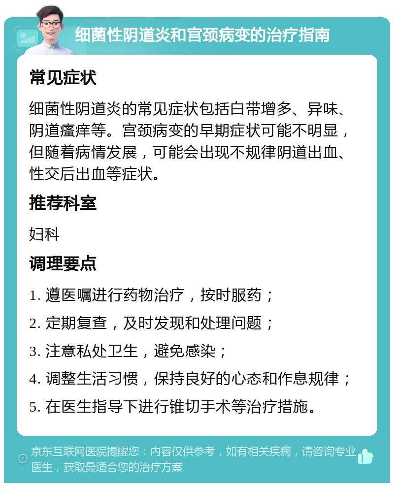 细菌性阴道炎和宫颈病变的治疗指南 常见症状 细菌性阴道炎的常见症状包括白带增多、异味、阴道瘙痒等。宫颈病变的早期症状可能不明显，但随着病情发展，可能会出现不规律阴道出血、性交后出血等症状。 推荐科室 妇科 调理要点 1. 遵医嘱进行药物治疗，按时服药； 2. 定期复查，及时发现和处理问题； 3. 注意私处卫生，避免感染； 4. 调整生活习惯，保持良好的心态和作息规律； 5. 在医生指导下进行锥切手术等治疗措施。