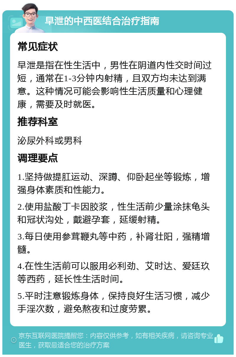 早泄的中西医结合治疗指南 常见症状 早泄是指在性生活中，男性在阴道内性交时间过短，通常在1-3分钟内射精，且双方均未达到满意。这种情况可能会影响性生活质量和心理健康，需要及时就医。 推荐科室 泌尿外科或男科 调理要点 1.坚持做提肛运动、深蹲、仰卧起坐等锻炼，增强身体素质和性能力。 2.使用盐酸丁卡因胶浆，性生活前少量涂抹龟头和冠状沟处，戴避孕套，延缓射精。 3.每日使用参茸鞭丸等中药，补肾壮阳，强精增髓。 4.在性生活前可以服用必利劲、艾时达、爱廷玖等西药，延长性生活时间。 5.平时注意锻炼身体，保持良好生活习惯，减少手淫次数，避免熬夜和过度劳累。