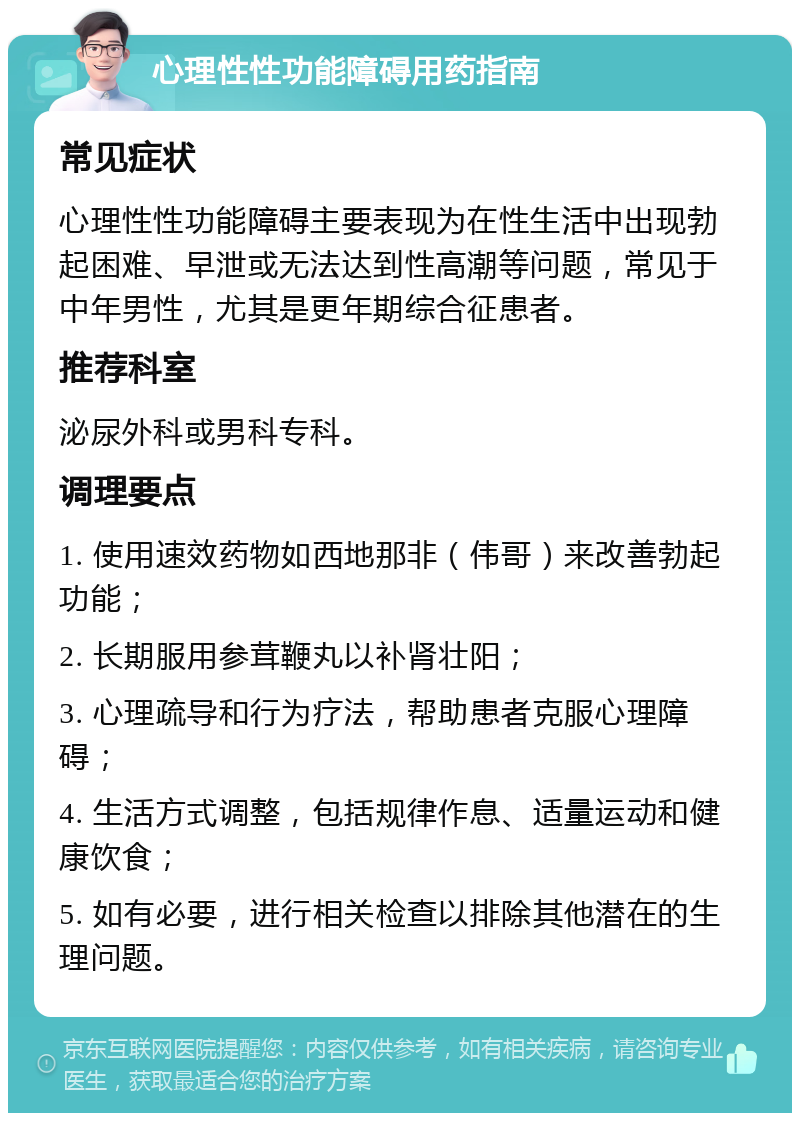 心理性性功能障碍用药指南 常见症状 心理性性功能障碍主要表现为在性生活中出现勃起困难、早泄或无法达到性高潮等问题，常见于中年男性，尤其是更年期综合征患者。 推荐科室 泌尿外科或男科专科。 调理要点 1. 使用速效药物如西地那非（伟哥）来改善勃起功能； 2. 长期服用参茸鞭丸以补肾壮阳； 3. 心理疏导和行为疗法，帮助患者克服心理障碍； 4. 生活方式调整，包括规律作息、适量运动和健康饮食； 5. 如有必要，进行相关检查以排除其他潜在的生理问题。