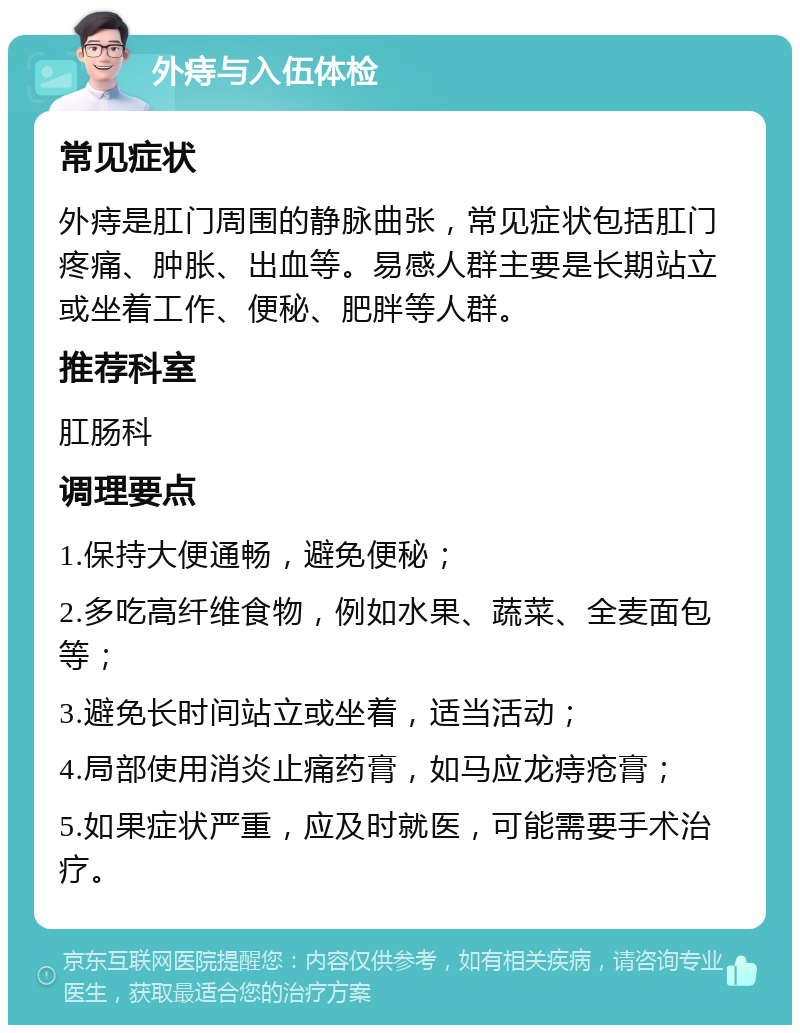 外痔与入伍体检 常见症状 外痔是肛门周围的静脉曲张，常见症状包括肛门疼痛、肿胀、出血等。易感人群主要是长期站立或坐着工作、便秘、肥胖等人群。 推荐科室 肛肠科 调理要点 1.保持大便通畅，避免便秘； 2.多吃高纤维食物，例如水果、蔬菜、全麦面包等； 3.避免长时间站立或坐着，适当活动； 4.局部使用消炎止痛药膏，如马应龙痔疮膏； 5.如果症状严重，应及时就医，可能需要手术治疗。