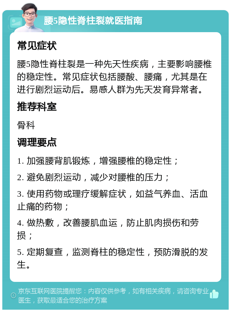 腰5隐性脊柱裂就医指南 常见症状 腰5隐性脊柱裂是一种先天性疾病，主要影响腰椎的稳定性。常见症状包括腰酸、腰痛，尤其是在进行剧烈运动后。易感人群为先天发育异常者。 推荐科室 骨科 调理要点 1. 加强腰背肌锻炼，增强腰椎的稳定性； 2. 避免剧烈运动，减少对腰椎的压力； 3. 使用药物或理疗缓解症状，如益气养血、活血止痛的药物； 4. 做热敷，改善腰肌血运，防止肌肉损伤和劳损； 5. 定期复查，监测脊柱的稳定性，预防滑脱的发生。