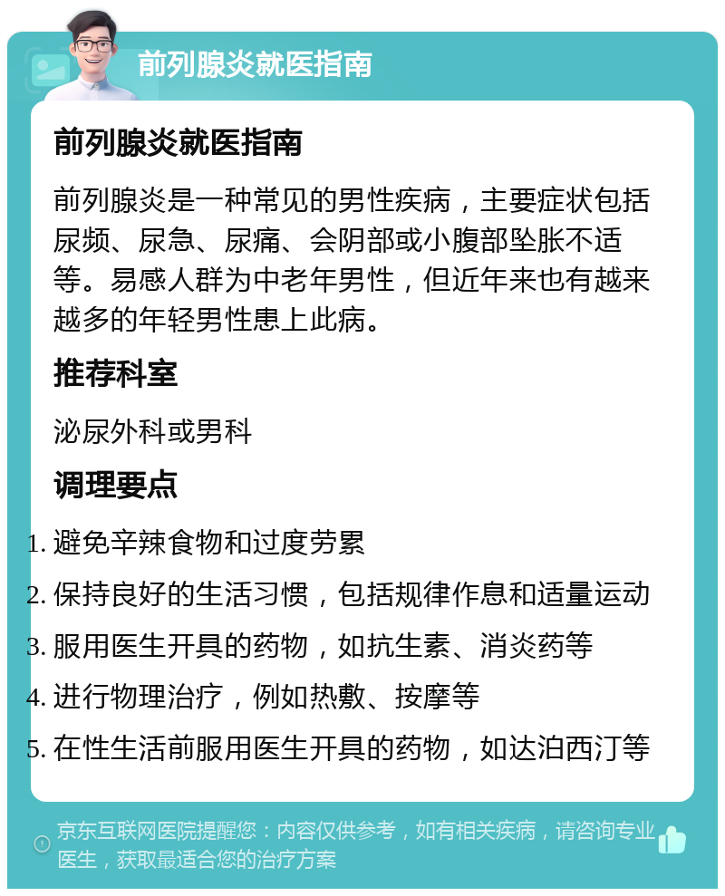 前列腺炎就医指南 前列腺炎就医指南 前列腺炎是一种常见的男性疾病，主要症状包括尿频、尿急、尿痛、会阴部或小腹部坠胀不适等。易感人群为中老年男性，但近年来也有越来越多的年轻男性患上此病。 推荐科室 泌尿外科或男科 调理要点 避免辛辣食物和过度劳累 保持良好的生活习惯，包括规律作息和适量运动 服用医生开具的药物，如抗生素、消炎药等 进行物理治疗，例如热敷、按摩等 在性生活前服用医生开具的药物，如达泊西汀等