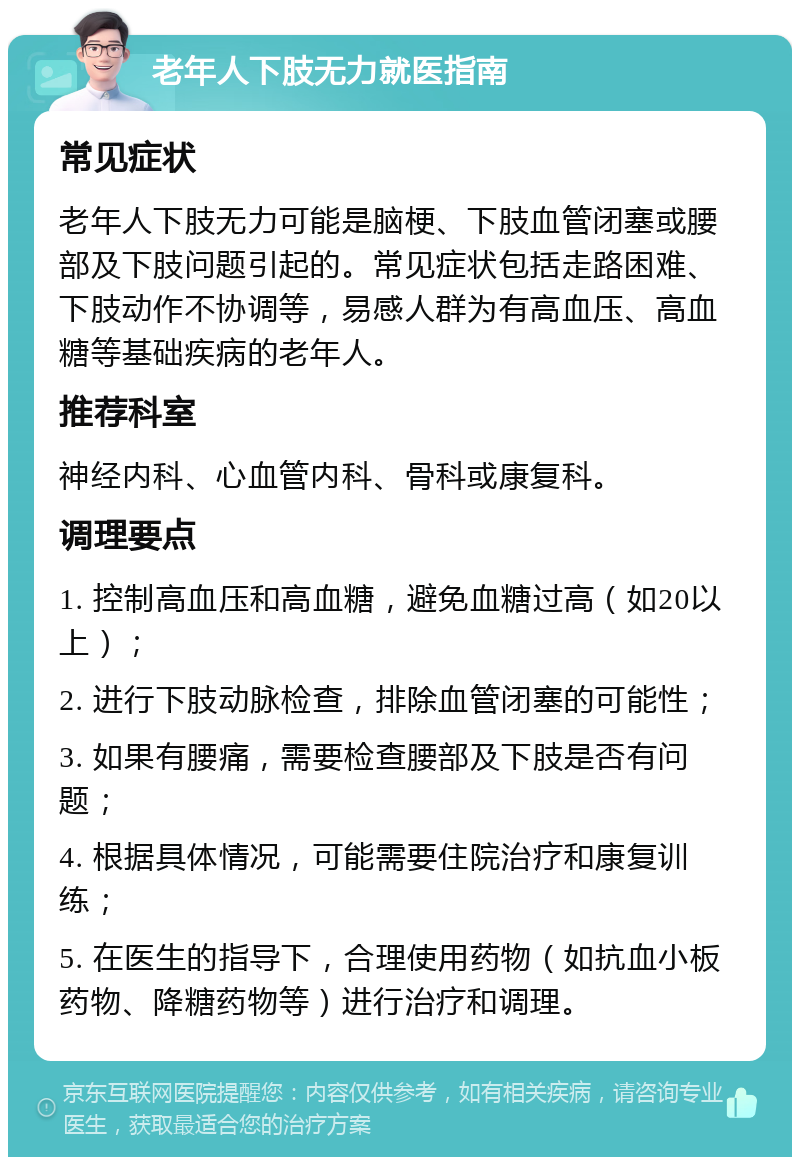 老年人下肢无力就医指南 常见症状 老年人下肢无力可能是脑梗、下肢血管闭塞或腰部及下肢问题引起的。常见症状包括走路困难、下肢动作不协调等，易感人群为有高血压、高血糖等基础疾病的老年人。 推荐科室 神经内科、心血管内科、骨科或康复科。 调理要点 1. 控制高血压和高血糖，避免血糖过高（如20以上）； 2. 进行下肢动脉检查，排除血管闭塞的可能性； 3. 如果有腰痛，需要检查腰部及下肢是否有问题； 4. 根据具体情况，可能需要住院治疗和康复训练； 5. 在医生的指导下，合理使用药物（如抗血小板药物、降糖药物等）进行治疗和调理。