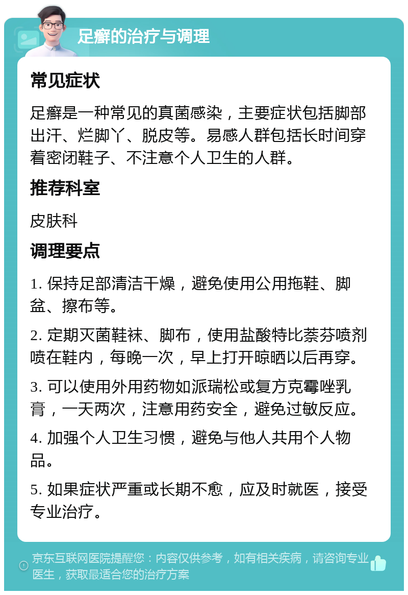 足癣的治疗与调理 常见症状 足癣是一种常见的真菌感染，主要症状包括脚部出汗、烂脚丫、脱皮等。易感人群包括长时间穿着密闭鞋子、不注意个人卫生的人群。 推荐科室 皮肤科 调理要点 1. 保持足部清洁干燥，避免使用公用拖鞋、脚盆、擦布等。 2. 定期灭菌鞋袜、脚布，使用盐酸特比萘芬喷剂喷在鞋内，每晚一次，早上打开晾晒以后再穿。 3. 可以使用外用药物如派瑞松或复方克霉唑乳膏，一天两次，注意用药安全，避免过敏反应。 4. 加强个人卫生习惯，避免与他人共用个人物品。 5. 如果症状严重或长期不愈，应及时就医，接受专业治疗。