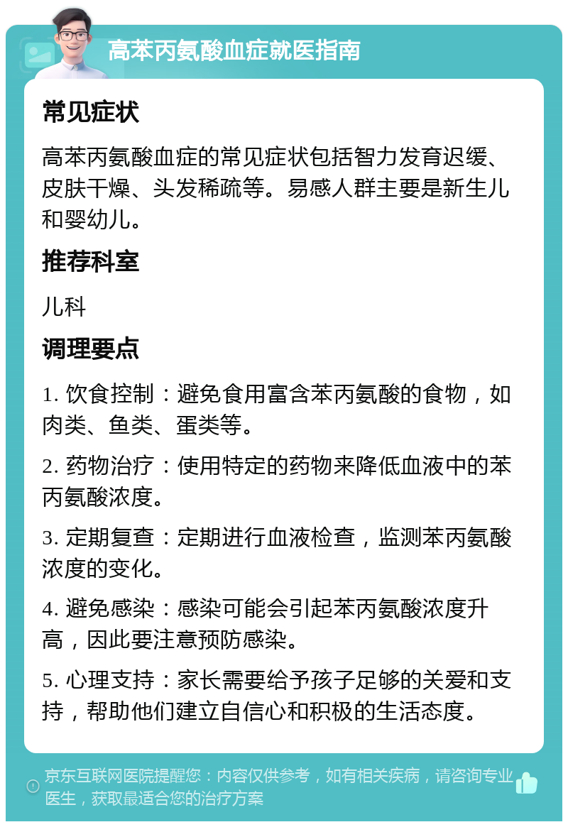 高苯丙氨酸血症就医指南 常见症状 高苯丙氨酸血症的常见症状包括智力发育迟缓、皮肤干燥、头发稀疏等。易感人群主要是新生儿和婴幼儿。 推荐科室 儿科 调理要点 1. 饮食控制：避免食用富含苯丙氨酸的食物，如肉类、鱼类、蛋类等。 2. 药物治疗：使用特定的药物来降低血液中的苯丙氨酸浓度。 3. 定期复查：定期进行血液检查，监测苯丙氨酸浓度的变化。 4. 避免感染：感染可能会引起苯丙氨酸浓度升高，因此要注意预防感染。 5. 心理支持：家长需要给予孩子足够的关爱和支持，帮助他们建立自信心和积极的生活态度。