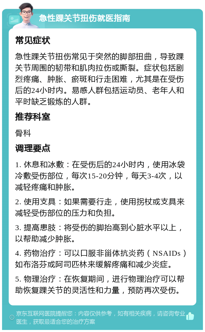 急性踝关节扭伤就医指南 常见症状 急性踝关节扭伤常见于突然的脚部扭曲，导致踝关节周围的韧带和肌肉拉伤或撕裂。症状包括剧烈疼痛、肿胀、瘀斑和行走困难，尤其是在受伤后的24小时内。易感人群包括运动员、老年人和平时缺乏锻炼的人群。 推荐科室 骨科 调理要点 1. 休息和冰敷：在受伤后的24小时内，使用冰袋冷敷受伤部位，每次15-20分钟，每天3-4次，以减轻疼痛和肿胀。 2. 使用支具：如果需要行走，使用拐杖或支具来减轻受伤部位的压力和负担。 3. 提高患肢：将受伤的脚抬高到心脏水平以上，以帮助减少肿胀。 4. 药物治疗：可以口服非甾体抗炎药（NSAIDs）如布洛芬或阿司匹林来缓解疼痛和减少炎症。 5. 物理治疗：在恢复期间，进行物理治疗可以帮助恢复踝关节的灵活性和力量，预防再次受伤。