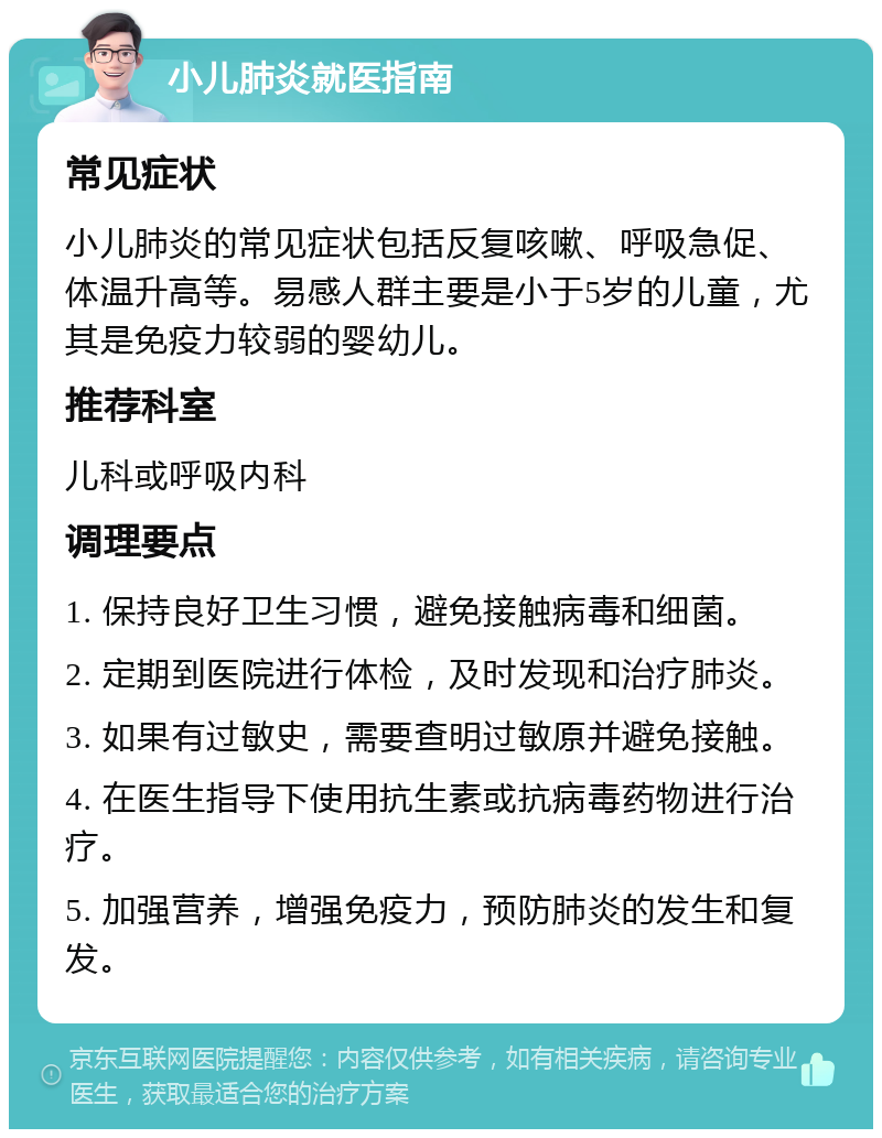 小儿肺炎就医指南 常见症状 小儿肺炎的常见症状包括反复咳嗽、呼吸急促、体温升高等。易感人群主要是小于5岁的儿童，尤其是免疫力较弱的婴幼儿。 推荐科室 儿科或呼吸内科 调理要点 1. 保持良好卫生习惯，避免接触病毒和细菌。 2. 定期到医院进行体检，及时发现和治疗肺炎。 3. 如果有过敏史，需要查明过敏原并避免接触。 4. 在医生指导下使用抗生素或抗病毒药物进行治疗。 5. 加强营养，增强免疫力，预防肺炎的发生和复发。